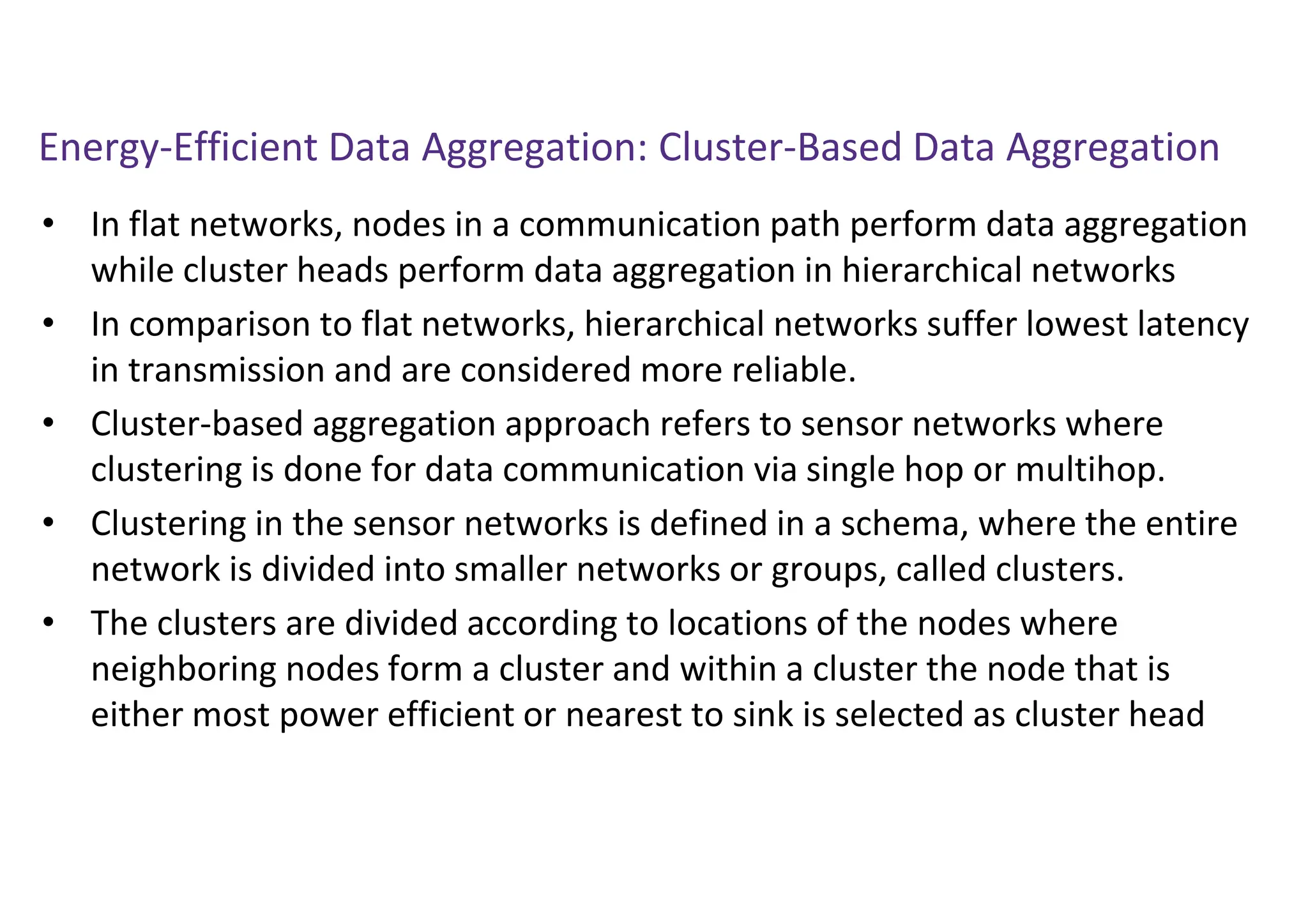 Energy-Efficient Data Aggregation: Cluster-Based Data Aggregation
• In flat networks, nodes in a communication path perform data aggregation
while cluster heads perform data aggregation in hierarchical networks
• In comparison to flat networks, hierarchical networks suffer lowest latency
in transmission and are considered more reliable.
• Cluster-based aggregation approach refers to sensor networks where
clustering is done for data communication via single hop or multihop.
• Clustering in the sensor networks is defined in a schema, where the entire
network is divided into smaller networks or groups, called clusters.
• The clusters are divided according to locations of the nodes where
neighboring nodes form a cluster and within a cluster the node that is
either most power efficient or nearest to sink is selected as cluster head
 