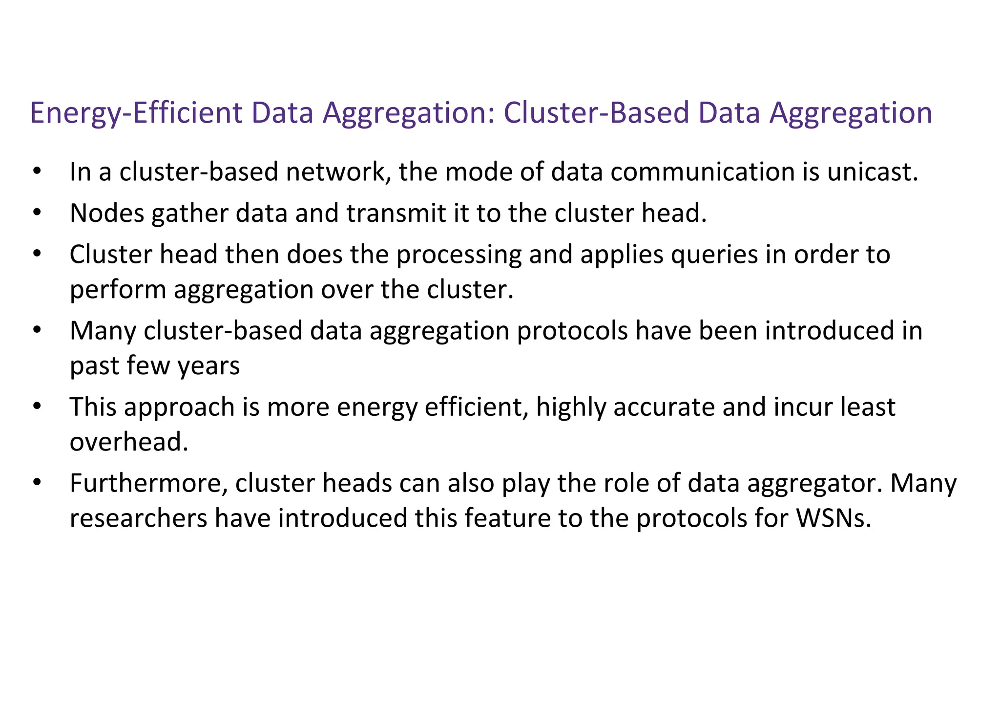 Energy-Efficient Data Aggregation: Cluster-Based Data Aggregation
• In a cluster-based network, the mode of data communication is unicast.
• Nodes gather data and transmit it to the cluster head.
• Cluster head then does the processing and applies queries in order to
perform aggregation over the cluster.
• Many cluster-based data aggregation protocols have been introduced in
past few years
• This approach is more energy efficient, highly accurate and incur least
overhead.
• Furthermore, cluster heads can also play the role of data aggregator. Many
researchers have introduced this feature to the protocols for WSNs.
 