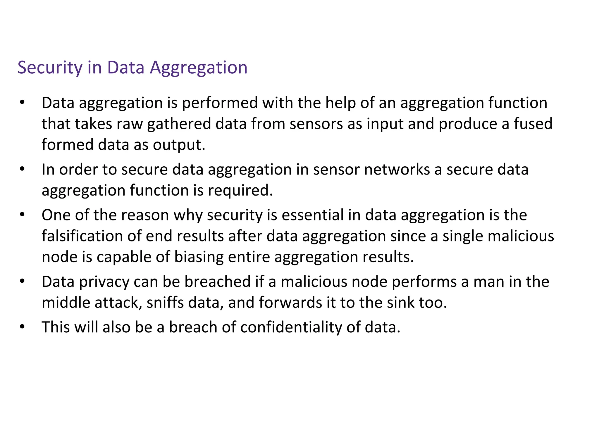 Security in Data Aggregation
• Data aggregation is performed with the help of an aggregation function
that takes raw gathered data from sensors as input and produce a fused
formed data as output.
• In order to secure data aggregation in sensor networks a secure data
aggregation function is required.
• One of the reason why security is essential in data aggregation is the
falsification of end results after data aggregation since a single malicious
node is capable of biasing entire aggregation results.
• Data privacy can be breached if a malicious node performs a man in the
middle attack, sniffs data, and forwards it to the sink too.
• This will also be a breach of confidentiality of data.
 