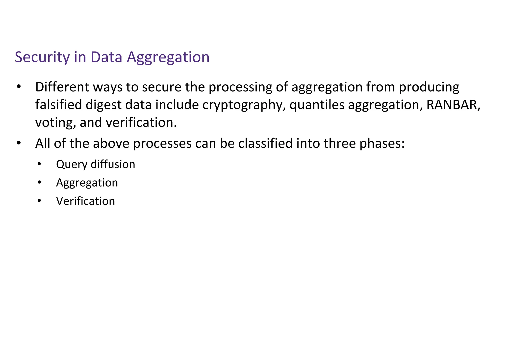 Security in Data Aggregation
• Different ways to secure the processing of aggregation from producing
falsified digest data include cryptography, quantiles aggregation, RANBAR,
voting, and verification.
• All of the above processes can be classified into three phases:
• Query diffusion
• Aggregation
• Verification
 