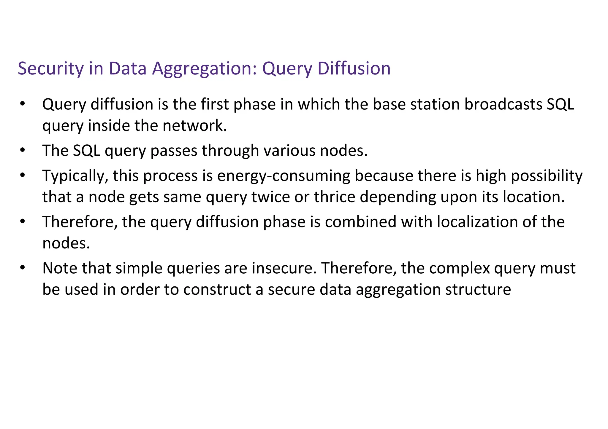 Security in Data Aggregation: Query Diffusion
• Query diffusion is the first phase in which the base station broadcasts SQL
query inside the network.
• The SQL query passes through various nodes.
• Typically, this process is energy-consuming because there is high possibility
that a node gets same query twice or thrice depending upon its location.
• Therefore, the query diffusion phase is combined with localization of the
nodes.
• Note that simple queries are insecure. Therefore, the complex query must
be used in order to construct a secure data aggregation structure
 