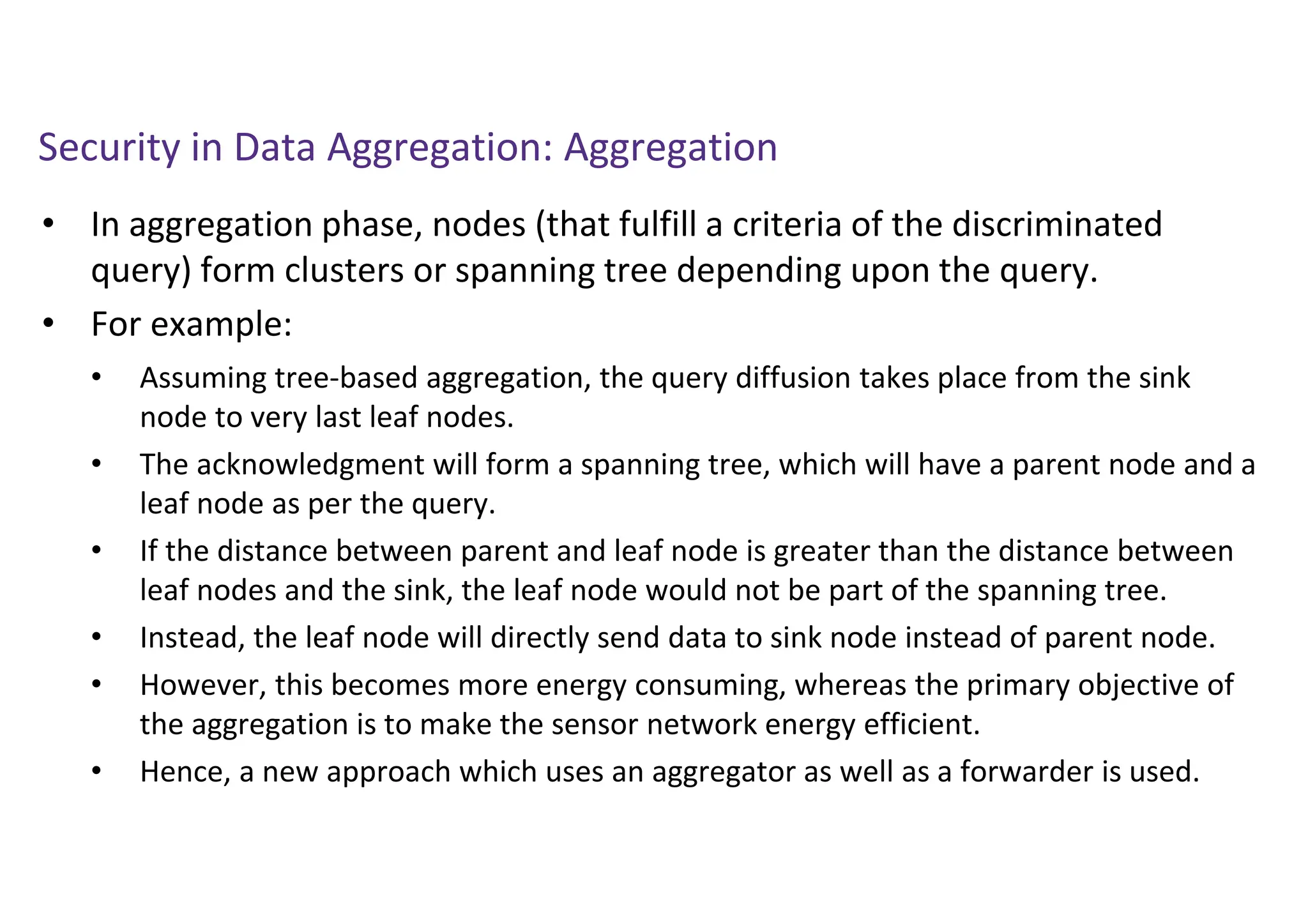 Security in Data Aggregation: Aggregation
• In aggregation phase, nodes (that fulfill a criteria of the discriminated
query) form clusters or spanning tree depending upon the query.
• For example:
• Assuming tree-based aggregation, the query diffusion takes place from the sink
node to very last leaf nodes.
• The acknowledgment will form a spanning tree, which will have a parent node and a
leaf node as per the query.
• If the distance between parent and leaf node is greater than the distance between
leaf nodes and the sink, the leaf node would not be part of the spanning tree.
• Instead, the leaf node will directly send data to sink node instead of parent node.
• However, this becomes more energy consuming, whereas the primary objective of
the aggregation is to make the sensor network energy efficient.
• Hence, a new approach which uses an aggregator as well as a forwarder is used.
 