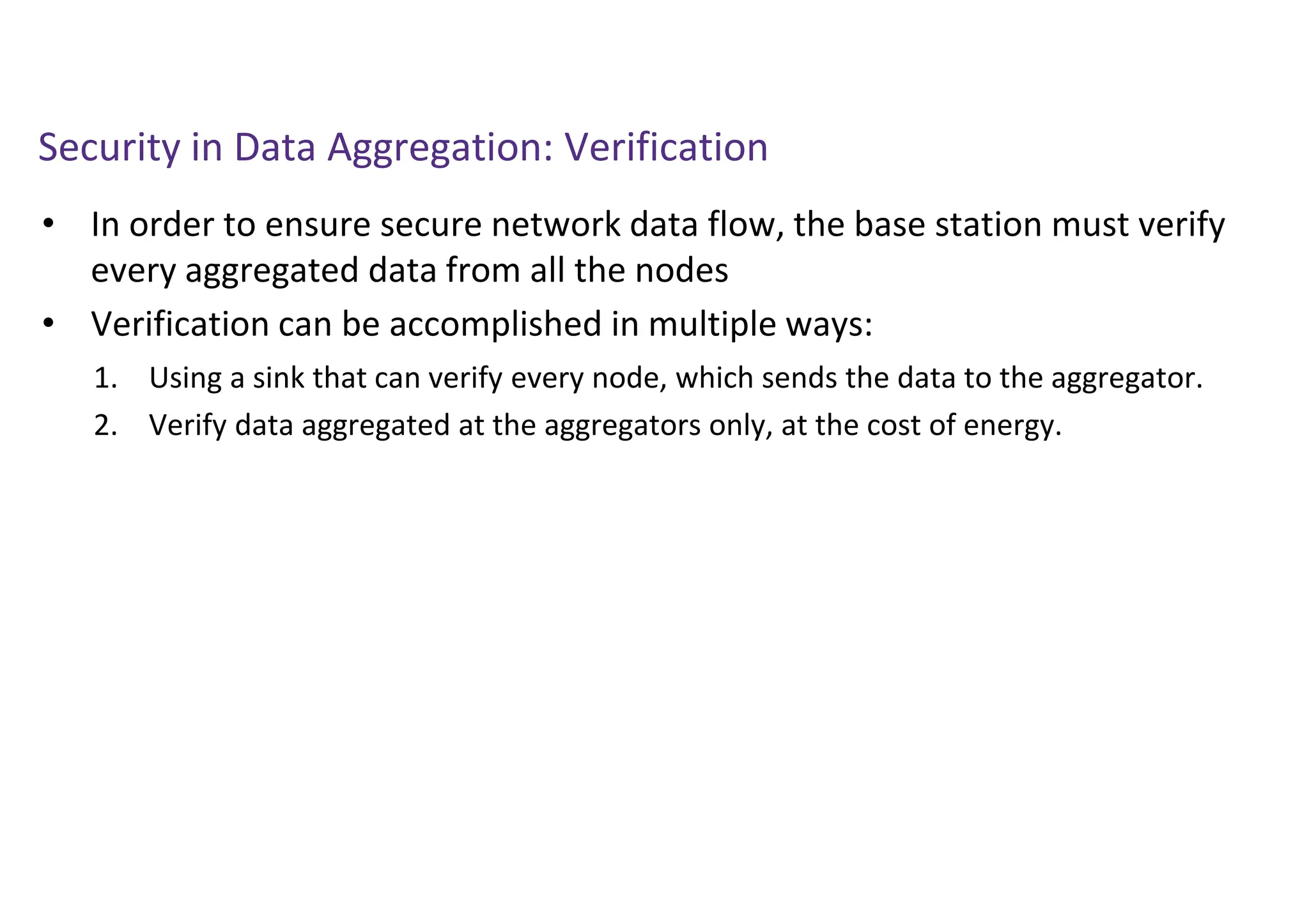 Security in Data Aggregation: Verification
• In order to ensure secure network data flow, the base station must verify
every aggregated data from all the nodes
• Verification can be accomplished in multiple ways:
1. Using a sink that can verify every node, which sends the data to the aggregator.
2. Verify data aggregated at the aggregators only, at the cost of energy.
 