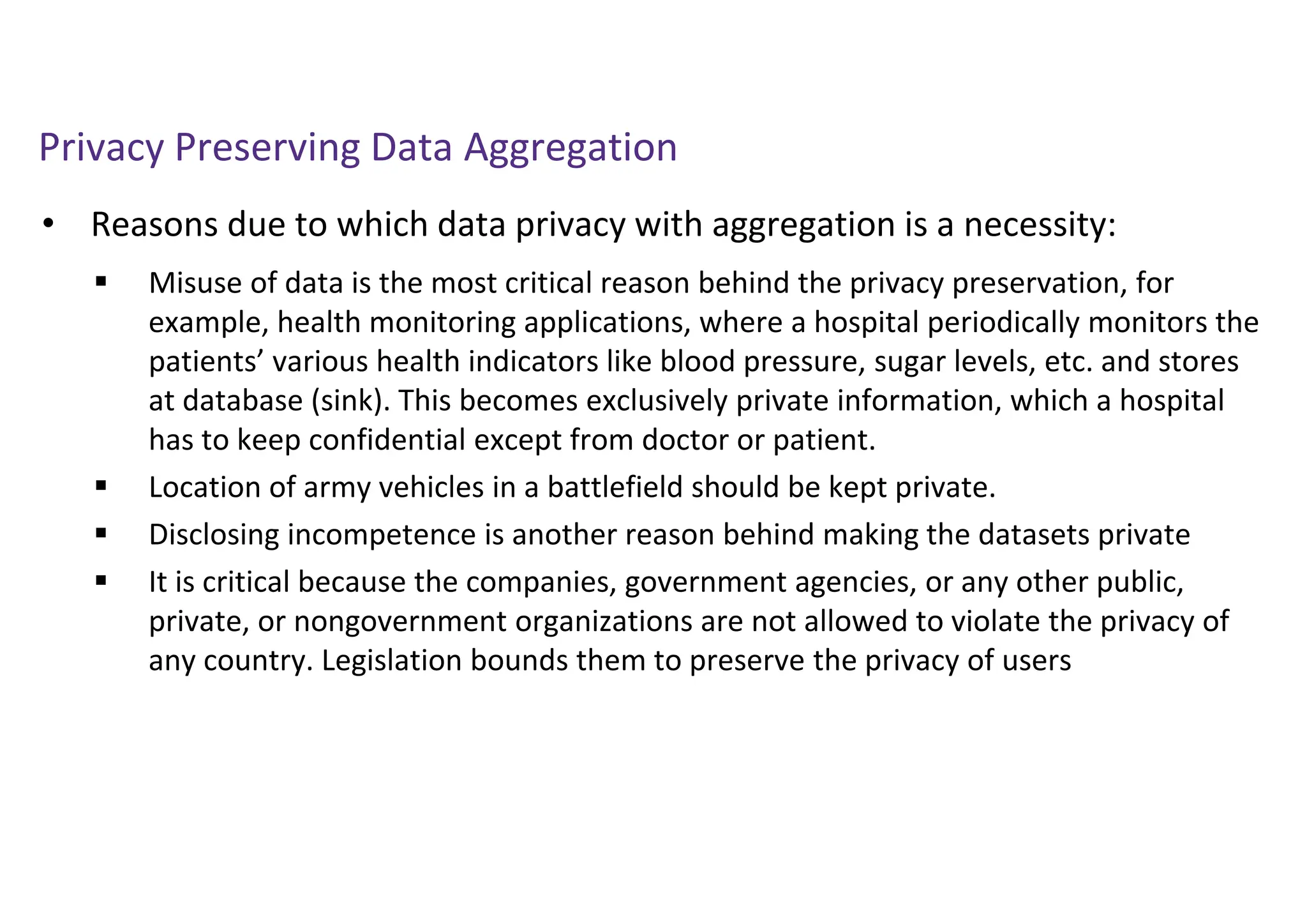 Privacy Preserving Data Aggregation
• Reasons due to which data privacy with aggregation is a necessity:
 Misuse of data is the most critical reason behind the privacy preservation, for
example, health monitoring applications, where a hospital periodically monitors the
patients’ various health indicators like blood pressure, sugar levels, etc. and stores
at database (sink). This becomes exclusively private information, which a hospital
has to keep confidential except from doctor or patient.
 Location of army vehicles in a battlefield should be kept private.
 Disclosing incompetence is another reason behind making the datasets private
 It is critical because the companies, government agencies, or any other public,
private, or nongovernment organizations are not allowed to violate the privacy of
any country. Legislation bounds them to preserve the privacy of users
 