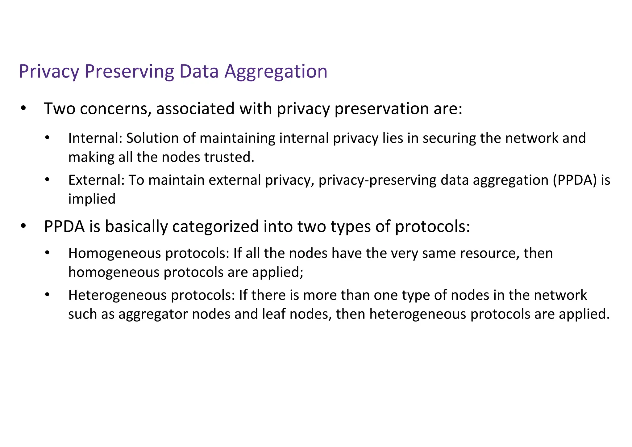 Privacy Preserving Data Aggregation
• Two concerns, associated with privacy preservation are:
• PPDA is basically categorized into two types of protocols:
• Internal: Solution of maintaining internal privacy lies in securing the network and
making all the nodes trusted.
• External: To maintain external privacy, privacy-preserving data aggregation (PPDA) is
implied
• Homogeneous protocols: If all the nodes have the very same resource, then
homogeneous protocols are applied;
• Heterogeneous protocols: If there is more than one type of nodes in the network
such as aggregator nodes and leaf nodes, then heterogeneous protocols are applied.
 