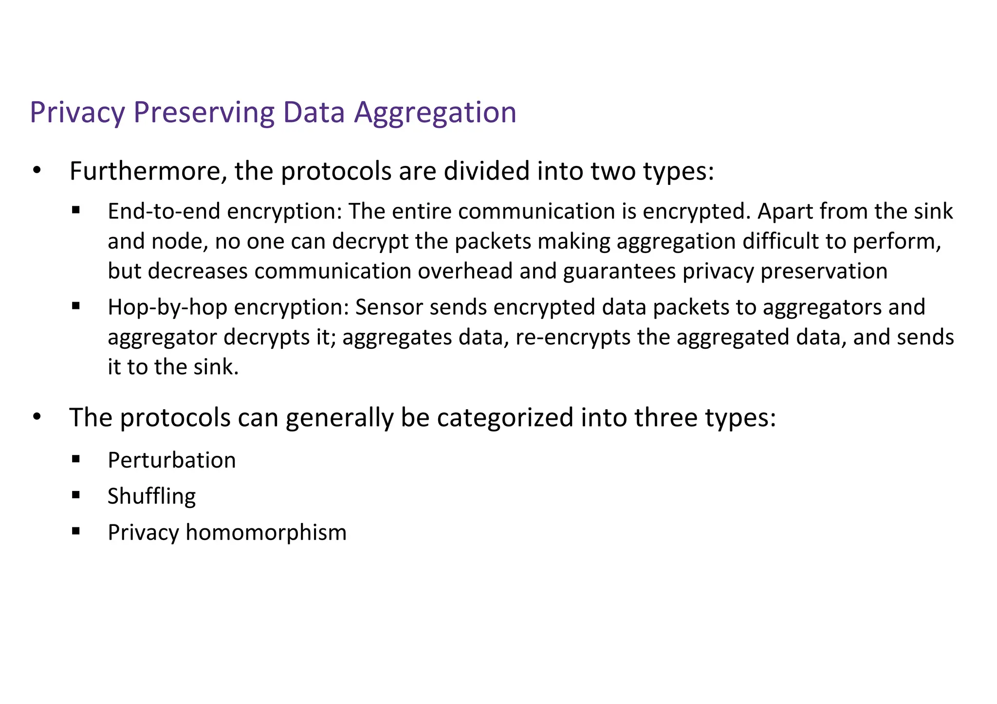 Privacy Preserving Data Aggregation
• Furthermore, the protocols are divided into two types:
• The protocols can generally be categorized into three types:
 End-to-end encryption: The entire communication is encrypted. Apart from the sink
and node, no one can decrypt the packets making aggregation difficult to perform,
but decreases communication overhead and guarantees privacy preservation
 Hop-by-hop encryption: Sensor sends encrypted data packets to aggregators and
aggregator decrypts it; aggregates data, re-encrypts the aggregated data, and sends
it to the sink.
 Perturbation
 Shuffling
 Privacy homomorphism
 