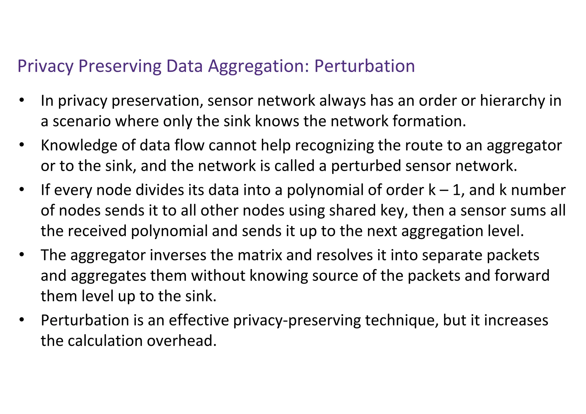 Privacy Preserving Data Aggregation: Perturbation
• In privacy preservation, sensor network always has an order or hierarchy in
a scenario where only the sink knows the network formation.
• Knowledge of data flow cannot help recognizing the route to an aggregator
or to the sink, and the network is called a perturbed sensor network.
• If every node divides its data into a polynomial of order k – 1, and k number
of nodes sends it to all other nodes using shared key, then a sensor sums all
the received polynomial and sends it up to the next aggregation level.
• The aggregator inverses the matrix and resolves it into separate packets
and aggregates them without knowing source of the packets and forward
them level up to the sink.
• Perturbation is an effective privacy-preserving technique, but it increases
the calculation overhead.
 