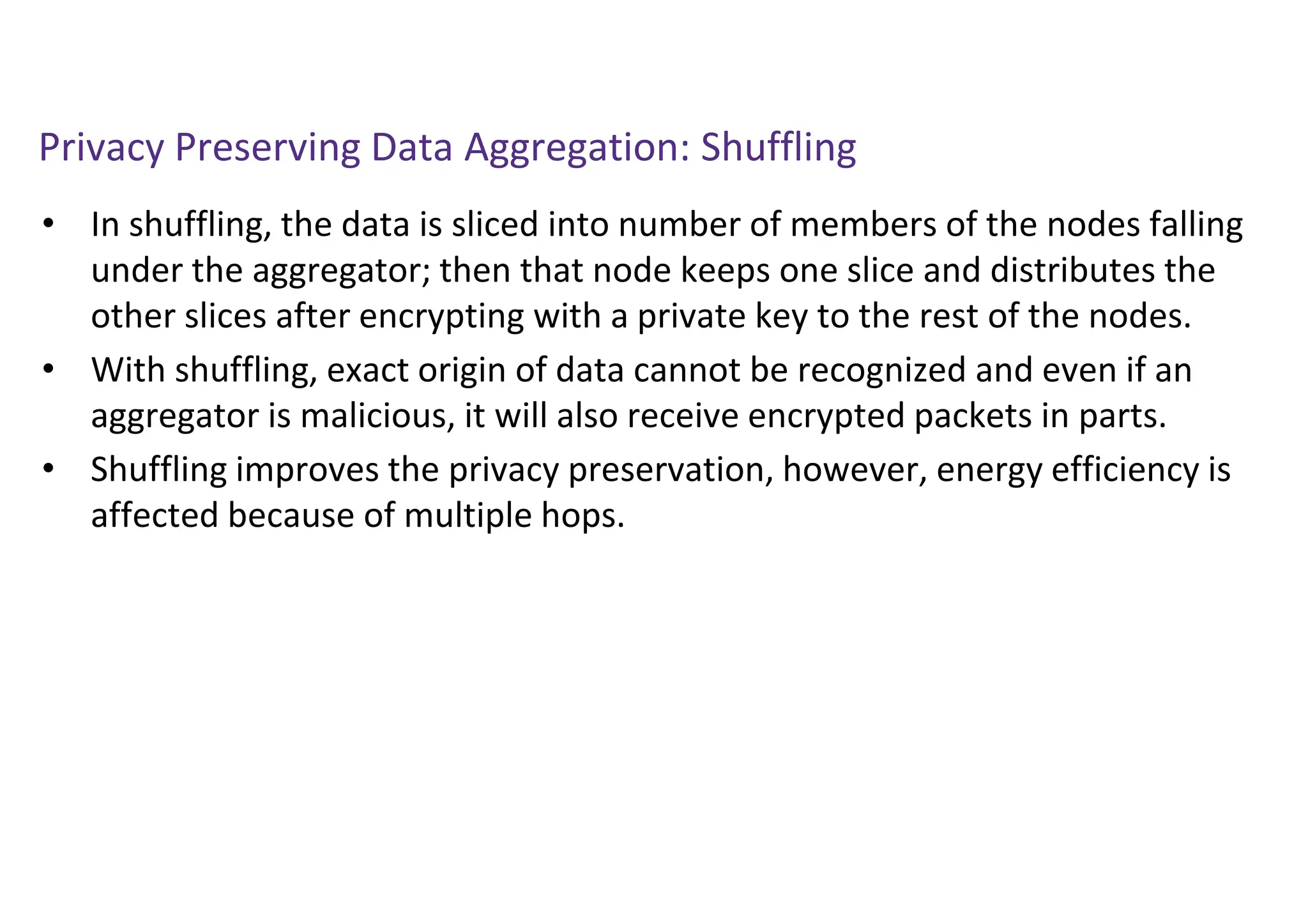 Privacy Preserving Data Aggregation: Shuffling
• In shuffling, the data is sliced into number of members of the nodes falling
under the aggregator; then that node keeps one slice and distributes the
other slices after encrypting with a private key to the rest of the nodes.
• With shuffling, exact origin of data cannot be recognized and even if an
aggregator is malicious, it will also receive encrypted packets in parts.
• Shuffling improves the privacy preservation, however, energy efficiency is
affected because of multiple hops.
 