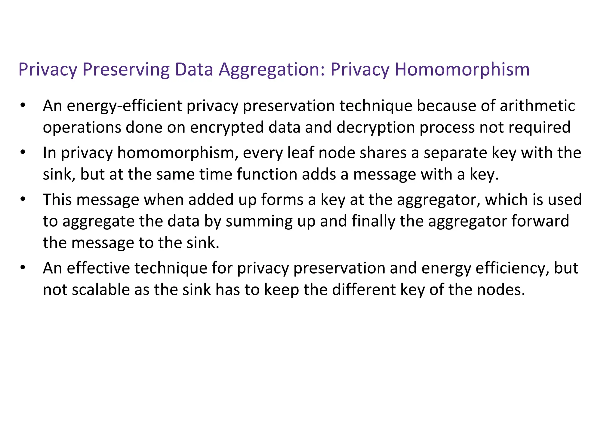 Privacy Preserving Data Aggregation: Privacy Homomorphism
• An energy-efficient privacy preservation technique because of arithmetic
operations done on encrypted data and decryption process not required
• In privacy homomorphism, every leaf node shares a separate key with the
sink, but at the same time function adds a message with a key.
• This message when added up forms a key at the aggregator, which is used
to aggregate the data by summing up and finally the aggregator forward
the message to the sink.
• An effective technique for privacy preservation and energy efficiency, but
not scalable as the sink has to keep the different key of the nodes.
 