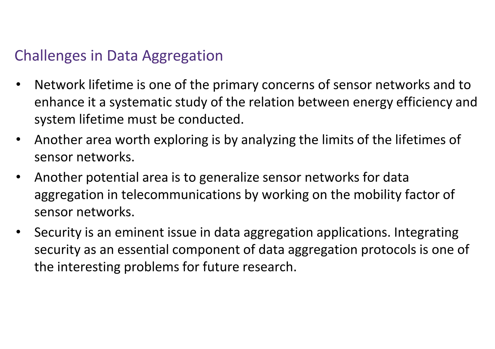 Challenges in Data Aggregation
• Network lifetime is one of the primary concerns of sensor networks and to
enhance it a systematic study of the relation between energy efficiency and
system lifetime must be conducted.
• Another area worth exploring is by analyzing the limits of the lifetimes of
sensor networks.
• Another potential area is to generalize sensor networks for data
aggregation in telecommunications by working on the mobility factor of
sensor networks.
• Security is an eminent issue in data aggregation applications. Integrating
security as an essential component of data aggregation protocols is one of
the interesting problems for future research.
 
