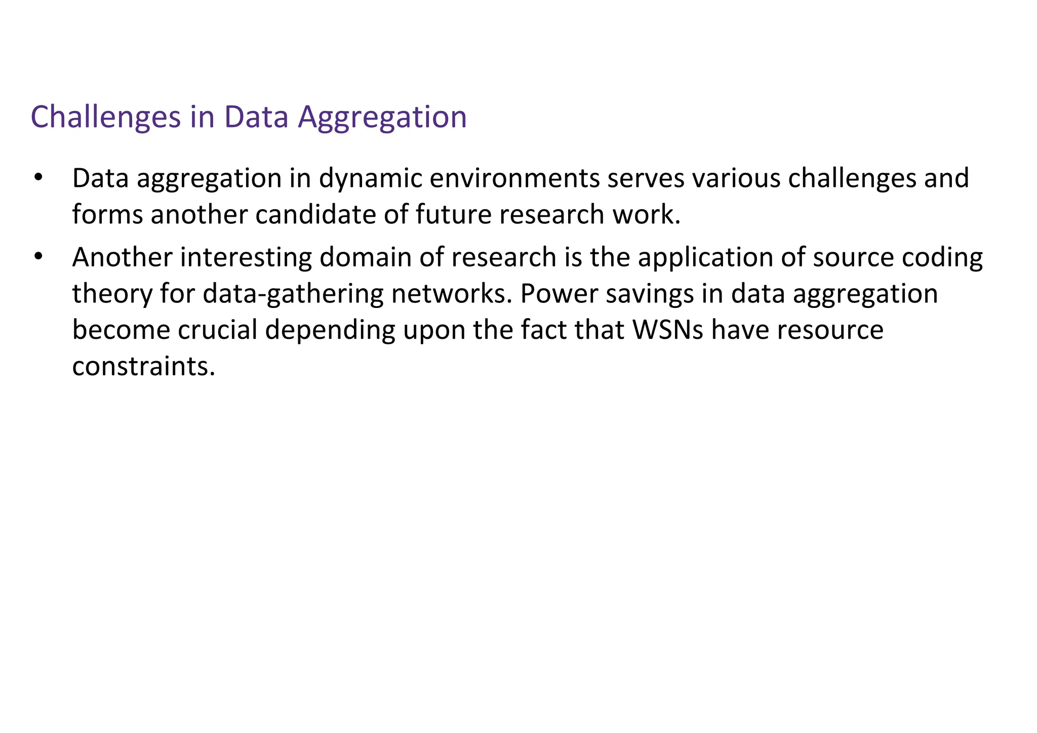 Challenges in Data Aggregation
• Data aggregation in dynamic environments serves various challenges and
forms another candidate of future research work.
• Another interesting domain of research is the application of source coding
theory for data-gathering networks. Power savings in data aggregation
become crucial depending upon the fact that WSNs have resource
constraints.
 