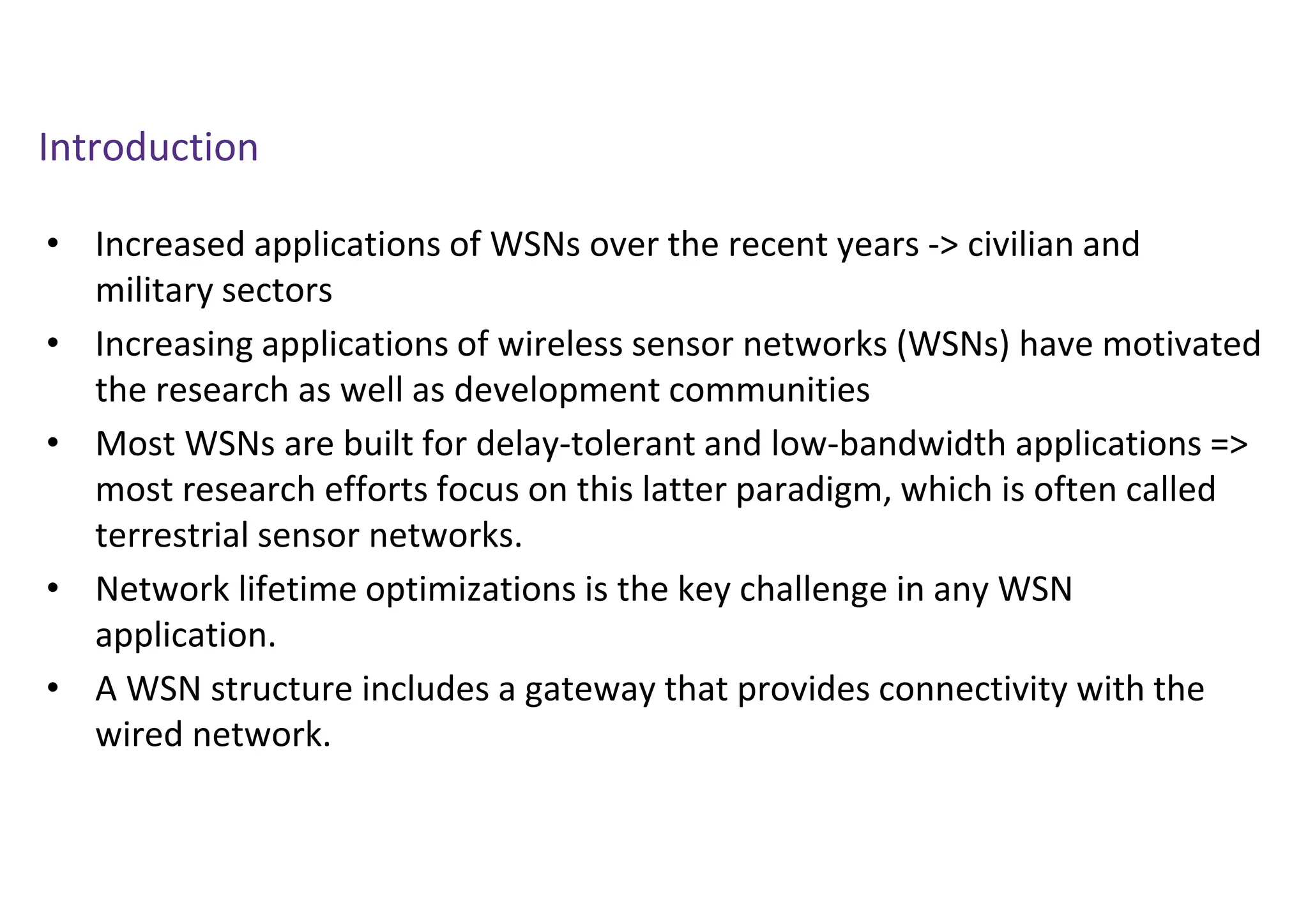 Introduction
• Increased applications of WSNs over the recent years -> civilian and
military sectors
• Increasing applications of wireless sensor networks (WSNs) have motivated
the research as well as development communities
• Most WSNs are built for delay-tolerant and low-bandwidth applications =>
most research efforts focus on this latter paradigm, which is often called
terrestrial sensor networks.
• Network lifetime optimizations is the key challenge in any WSN
application.
• A WSN structure includes a gateway that provides connectivity with the
wired network.
 