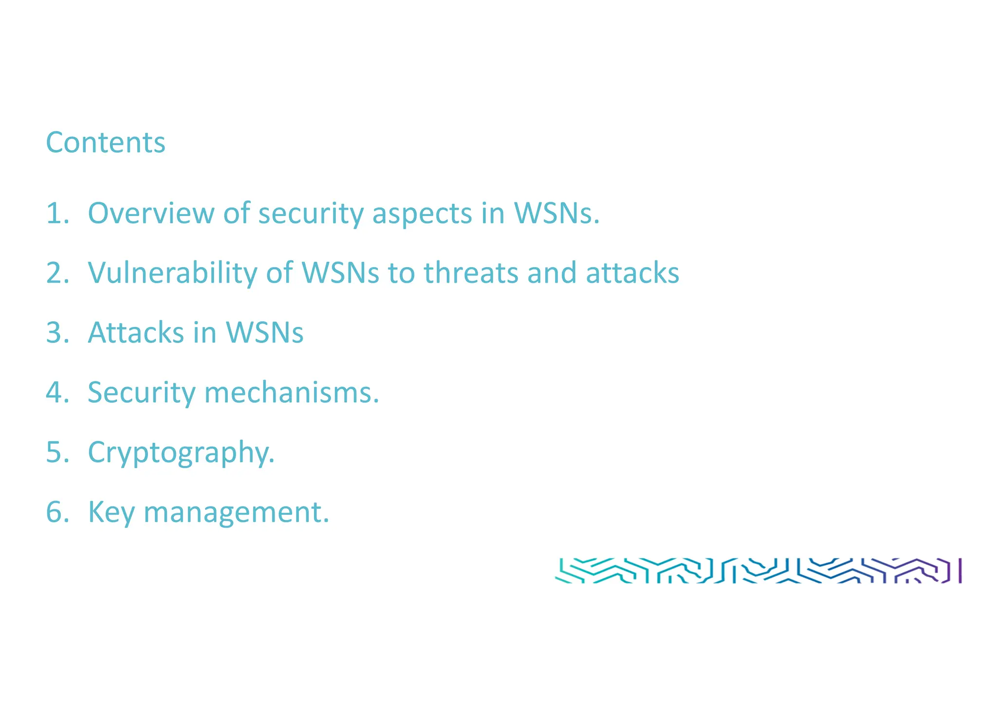 Contents
1. Overview of security aspects in WSNs.
2. Vulnerability of WSNs to threats and attacks
3. Attacks in WSNs
4. Security mechanisms.
5. Cryptography.
6. Key management.
 