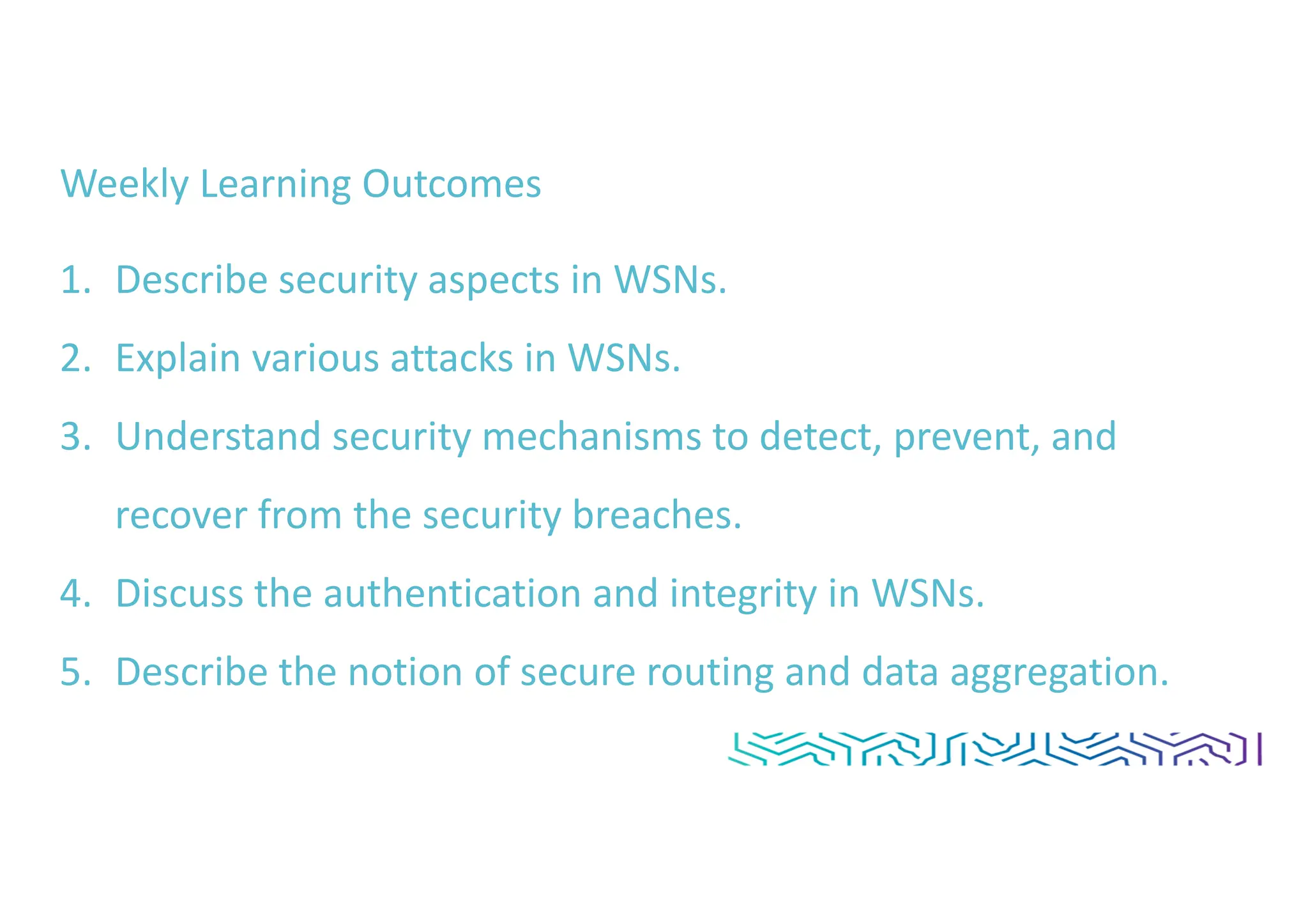 Weekly Learning Outcomes
1. Describe security aspects in WSNs.
2. Explain various attacks in WSNs.
3. Understand security mechanisms to detect, prevent, and
recover from the security breaches.
4. Discuss the authentication and integrity in WSNs.
5. Describe the notion of secure routing and data aggregation.
 