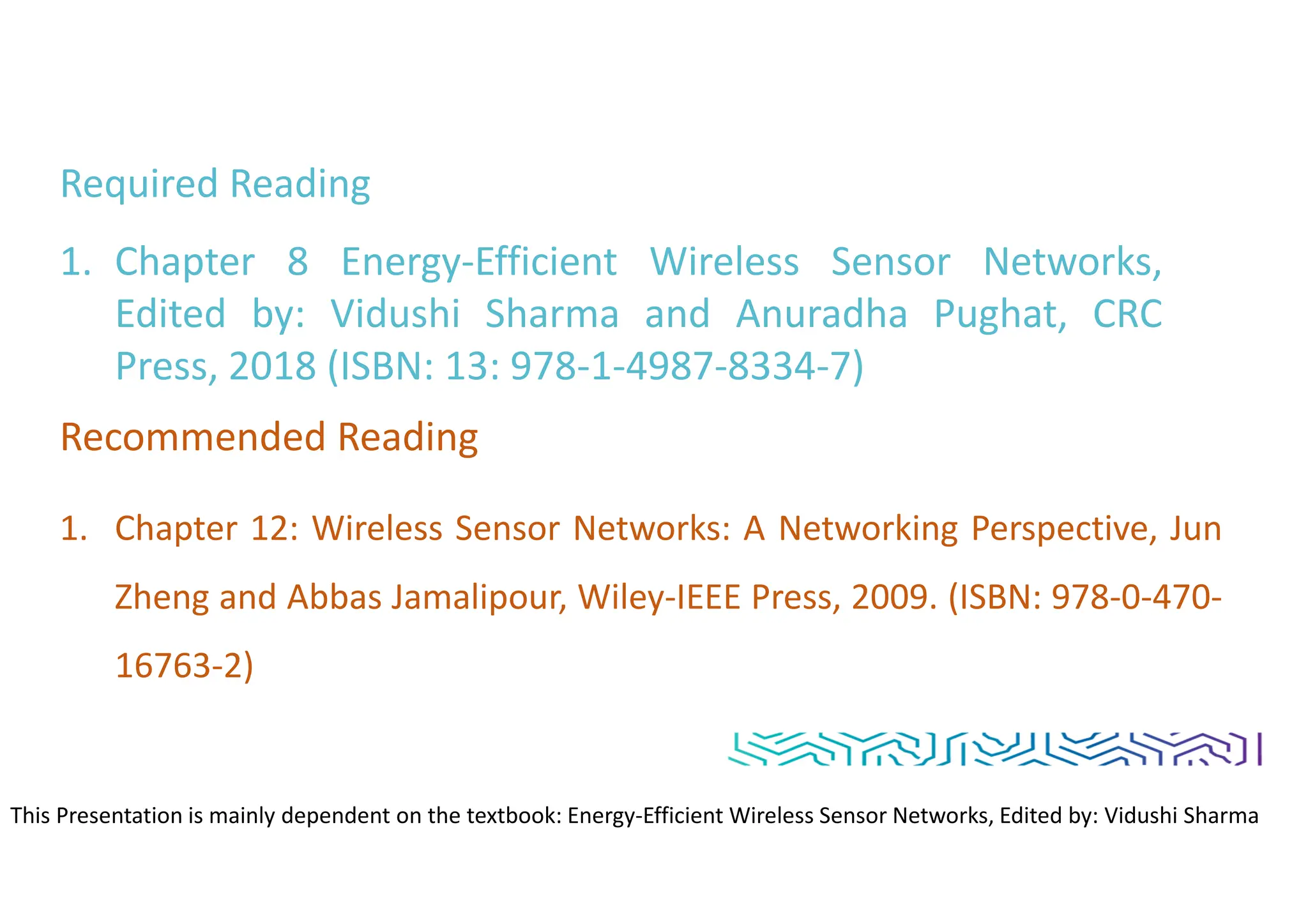 Required Reading
1. Chapter 8 Energy-Efficient Wireless Sensor Networks,
Edited by: Vidushi Sharma and Anuradha Pughat, CRC
Press, 2018 (ISBN: 13: 978-1-4987-8334-7)
Recommended Reading
1. Chapter 12: Wireless Sensor Networks: A Networking Perspective, Jun
Zheng and Abbas Jamalipour, Wiley-IEEE Press, 2009. (ISBN: 978-0-470-
16763-2)
This Presentation is mainly dependent on the textbook: Energy-Efficient Wireless Sensor Networks, Edited by: Vidushi Sharma
and Anuradha Pughat, CRC Press
 