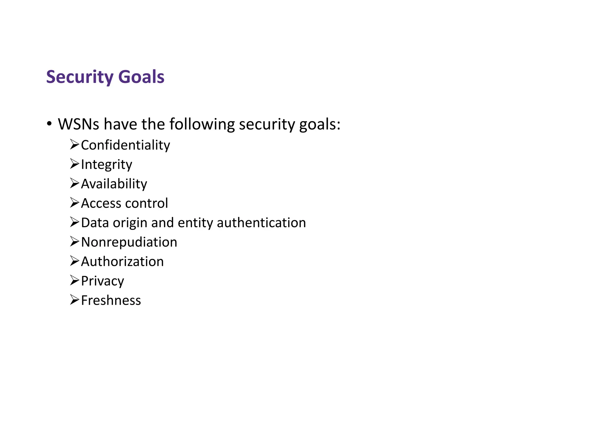 Security Goals
• WSNs have the following security goals:
Confidentiality
Integrity
Availability
Access control
Data origin and entity authentication
Nonrepudiation
Authorization
Privacy
Freshness
 