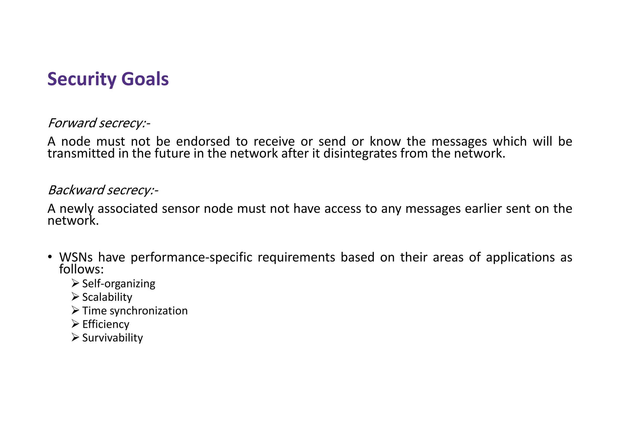 Security Goals
Forward secrecy:-
A node must not be endorsed to receive or send or know the messages which will be
transmitted in the future in the network after it disintegrates from the network.
Backward secrecy:-
A newly associated sensor node must not have access to any messages earlier sent on the
network.
• WSNs have performance-specific requirements based on their areas of applications as
follows:
 Self-organizing
 Scalability
 Time synchronization
 Efficiency
 Survivability
 