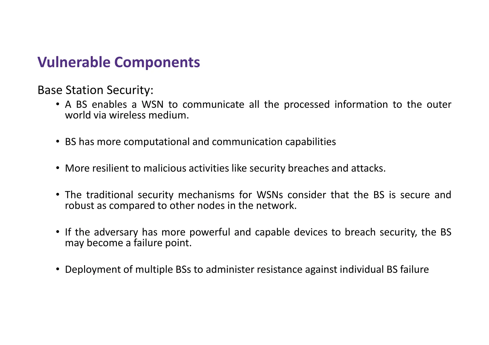 Vulnerable Components
Base Station Security:
• A BS enables a WSN to communicate all the processed information to the outer
world via wireless medium.
• BS has more computational and communication capabilities
• More resilient to malicious activities like security breaches and attacks.
• The traditional security mechanisms for WSNs consider that the BS is secure and
robust as compared to other nodes in the network.
• If the adversary has more powerful and capable devices to breach security, the BS
may become a failure point.
• Deployment of multiple BSs to administer resistance against individual BS failure
 