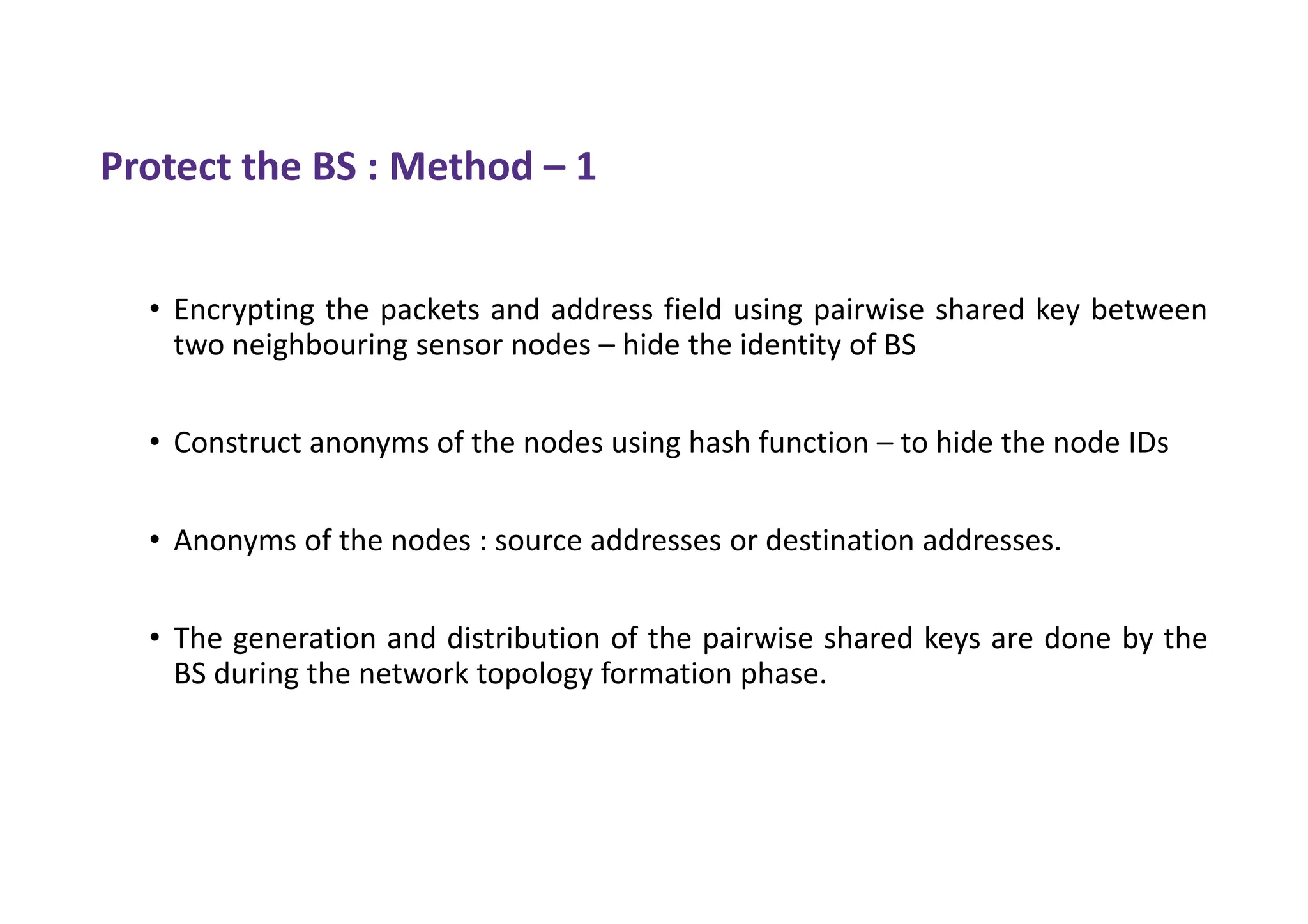 Protect the BS : Method – 1
• Encrypting the packets and address field using pairwise shared key between
two neighbouring sensor nodes – hide the identity of BS
• Construct anonyms of the nodes using hash function – to hide the node IDs
• Anonyms of the nodes : source addresses or destination addresses.
• The generation and distribution of the pairwise shared keys are done by the
BS during the network topology formation phase.
 
