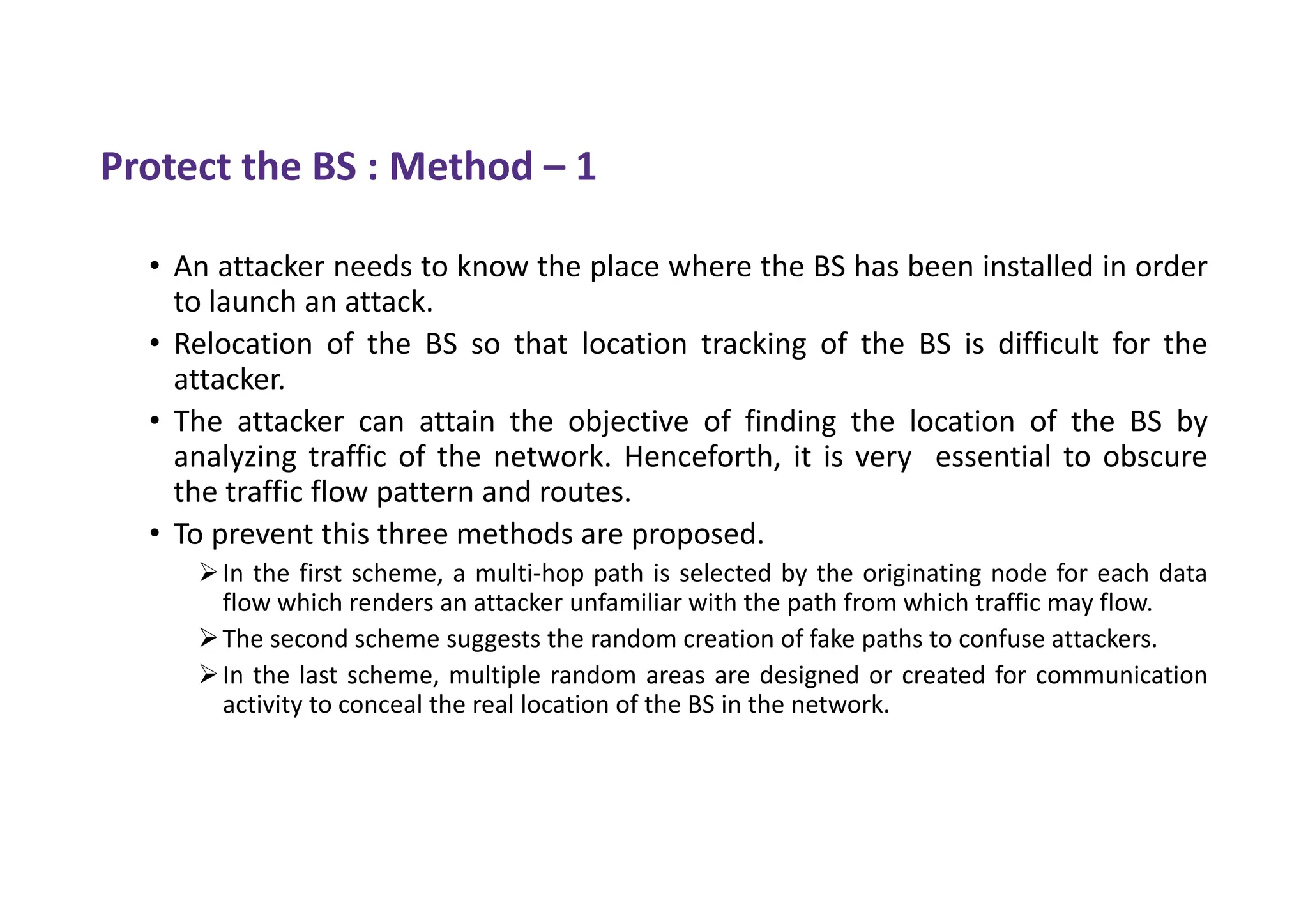 Protect the BS : Method – 1
• An attacker needs to know the place where the BS has been installed in order
to launch an attack.
• Relocation of the BS so that location tracking of the BS is difficult for the
attacker.
• The attacker can attain the objective of finding the location of the BS by
analyzing traffic of the network. Henceforth, it is very essential to obscure
the traffic flow pattern and routes.
• To prevent this three methods are proposed.
In the first scheme, a multi-hop path is selected by the originating node for each data
flow which renders an attacker unfamiliar with the path from which traffic may flow.
The second scheme suggests the random creation of fake paths to confuse attackers.
In the last scheme, multiple random areas are designed or created for communication
activity to conceal the real location of the BS in the network.
 