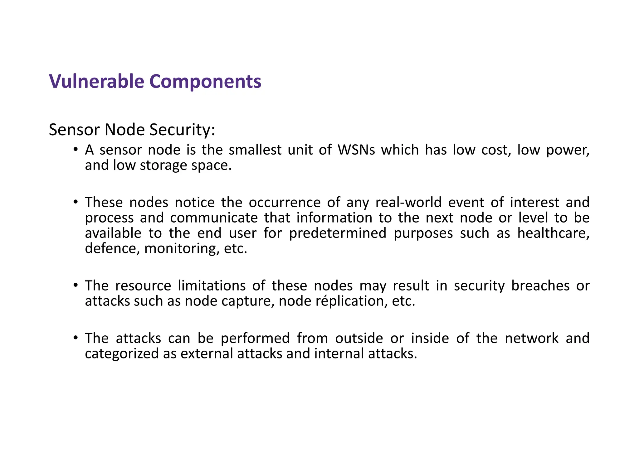 Vulnerable Components
Sensor Node Security:
• A sensor node is the smallest unit of WSNs which has low cost, low power,
and low storage space.
• These nodes notice the occurrence of any real-world event of interest and
process and communicate that information to the next node or level to be
available to the end user for predetermined purposes such as healthcare,
defence, monitoring, etc.
• The resource limitations of these nodes may result in security breaches or
attacks such as node capture, node réplication, etc.
• The attacks can be performed from outside or inside of the network and
categorized as external attacks and internal attacks.
 