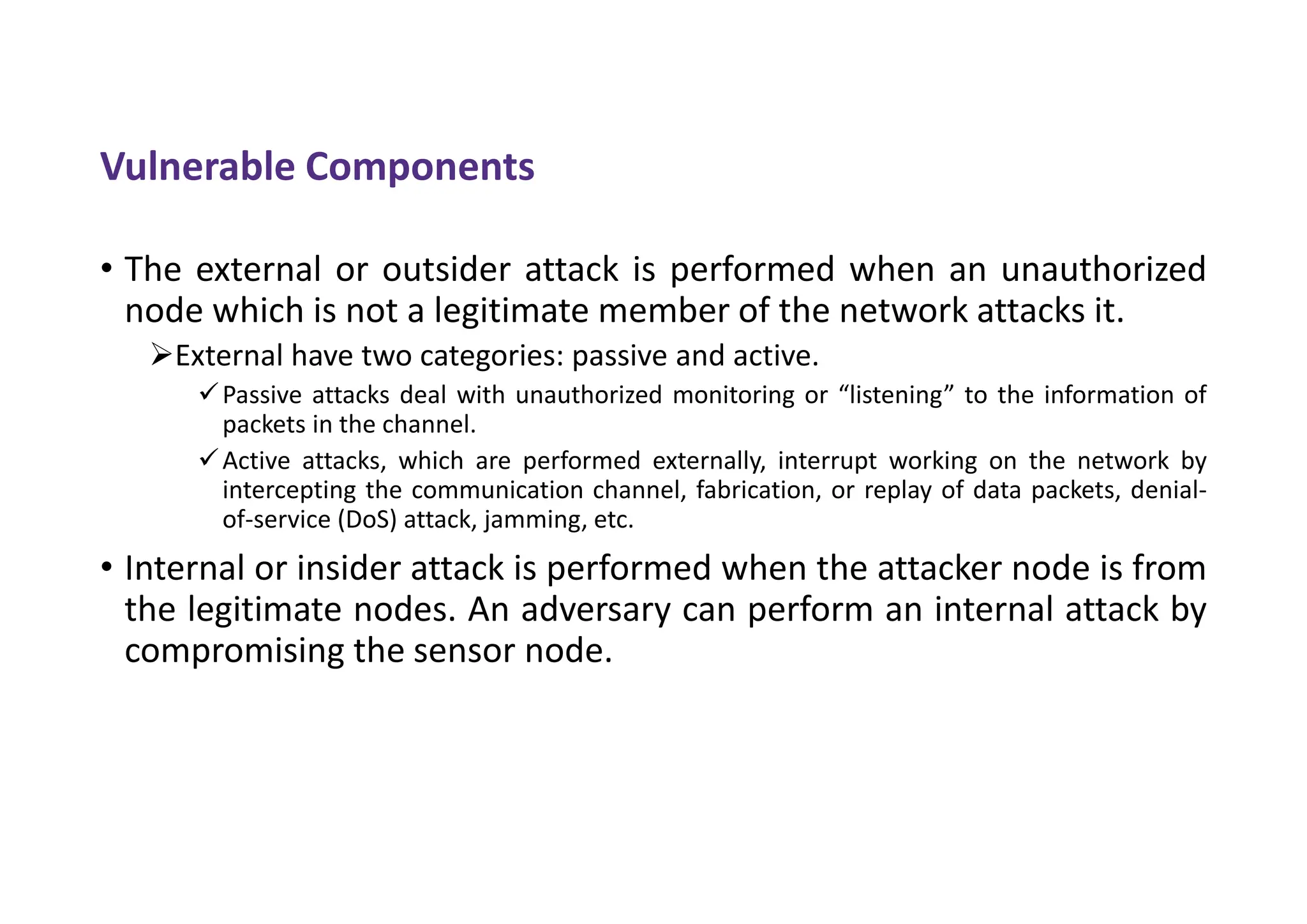 Vulnerable Components
• The external or outsider attack is performed when an unauthorized
node which is not a legitimate member of the network attacks it.
External have two categories: passive and active.
Passive attacks deal with unauthorized monitoring or “listening” to the information of
packets in the channel.
Active attacks, which are performed externally, interrupt working on the network by
intercepting the communication channel, fabrication, or replay of data packets, denial-
of-service (DoS) attack, jamming, etc.
• Internal or insider attack is performed when the attacker node is from
the legitimate nodes. An adversary can perform an internal attack by
compromising the sensor node.
 