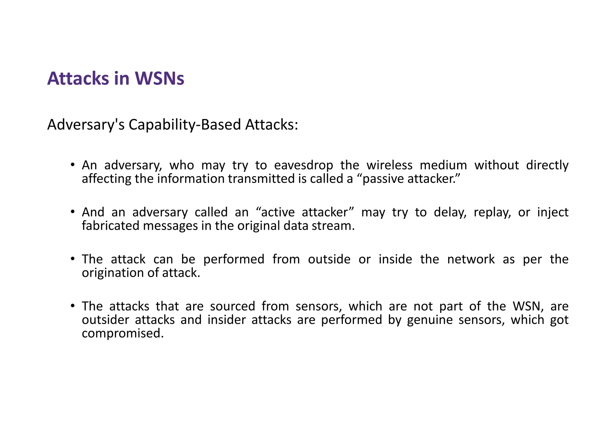 Attacks in WSNs
Adversary's Capability-Based Attacks:
• An adversary, who may try to eavesdrop the wireless medium without directly
affecting the information transmitted is called a “passive attacker.”
• And an adversary called an “active attacker” may try to delay, replay, or inject
fabricated messages in the original data stream.
• The attack can be performed from outside or inside the network as per the
origination of attack.
• The attacks that are sourced from sensors, which are not part of the WSN, are
outsider attacks and insider attacks are performed by genuine sensors, which got
compromised.
 