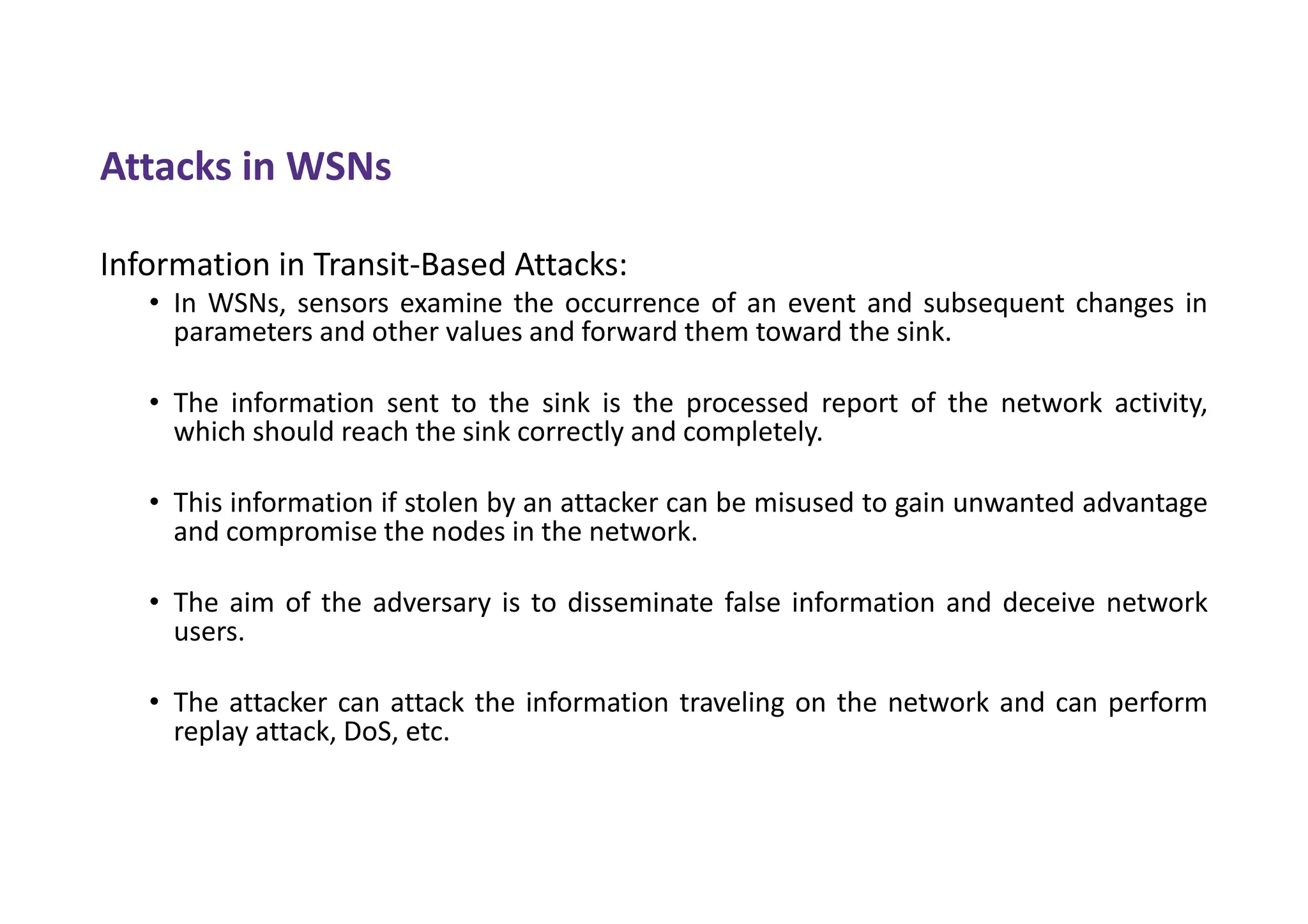 Attacks in WSNs
Information in Transit-Based Attacks:
• In WSNs, sensors examine the occurrence of an event and subsequent changes in
parameters and other values and forward them toward the sink.
• The information sent to the sink is the processed report of the network activity,
which should reach the sink correctly and completely.
• This information if stolen by an attacker can be misused to gain unwanted advantage
and compromise the nodes in the network.
• The aim of the adversary is to disseminate false information and deceive network
users.
• The attacker can attack the information traveling on the network and can perform
replay attack, DoS, etc.
 