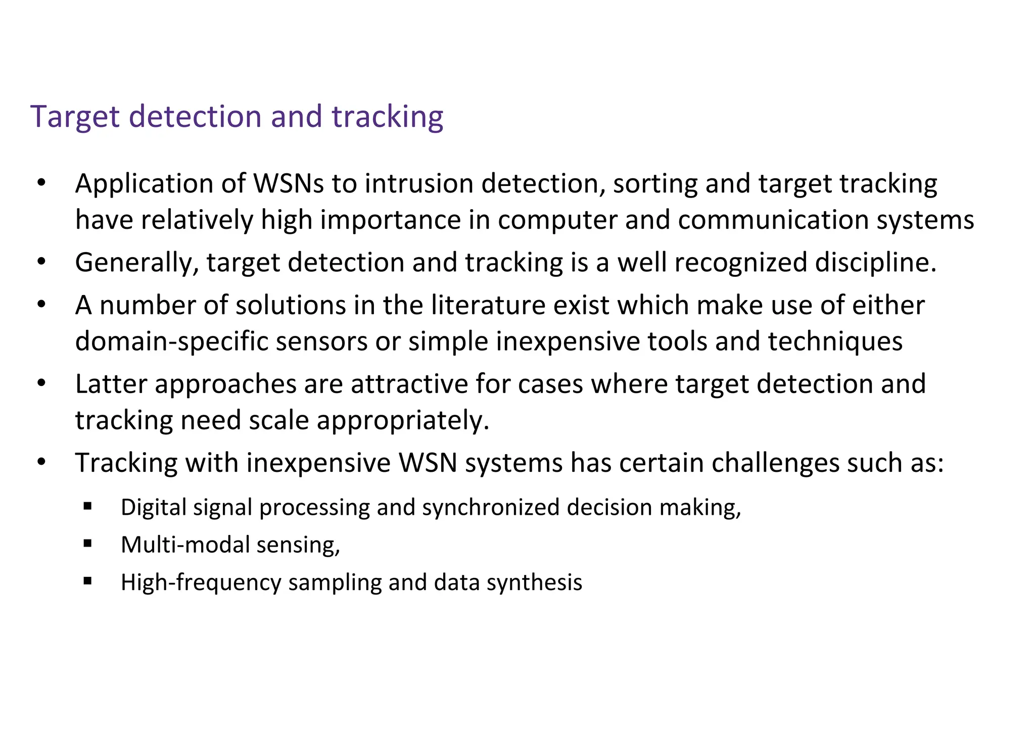 Target detection and tracking
• Application of WSNs to intrusion detection, sorting and target tracking
have relatively high importance in computer and communication systems
• Generally, target detection and tracking is a well recognized discipline.
• A number of solutions in the literature exist which make use of either
domain-specific sensors or simple inexpensive tools and techniques
• Latter approaches are attractive for cases where target detection and
tracking need scale appropriately.
• Tracking with inexpensive WSN systems has certain challenges such as:
 Digital signal processing and synchronized decision making,
 Multi-modal sensing,
 High-frequency sampling and data synthesis
 