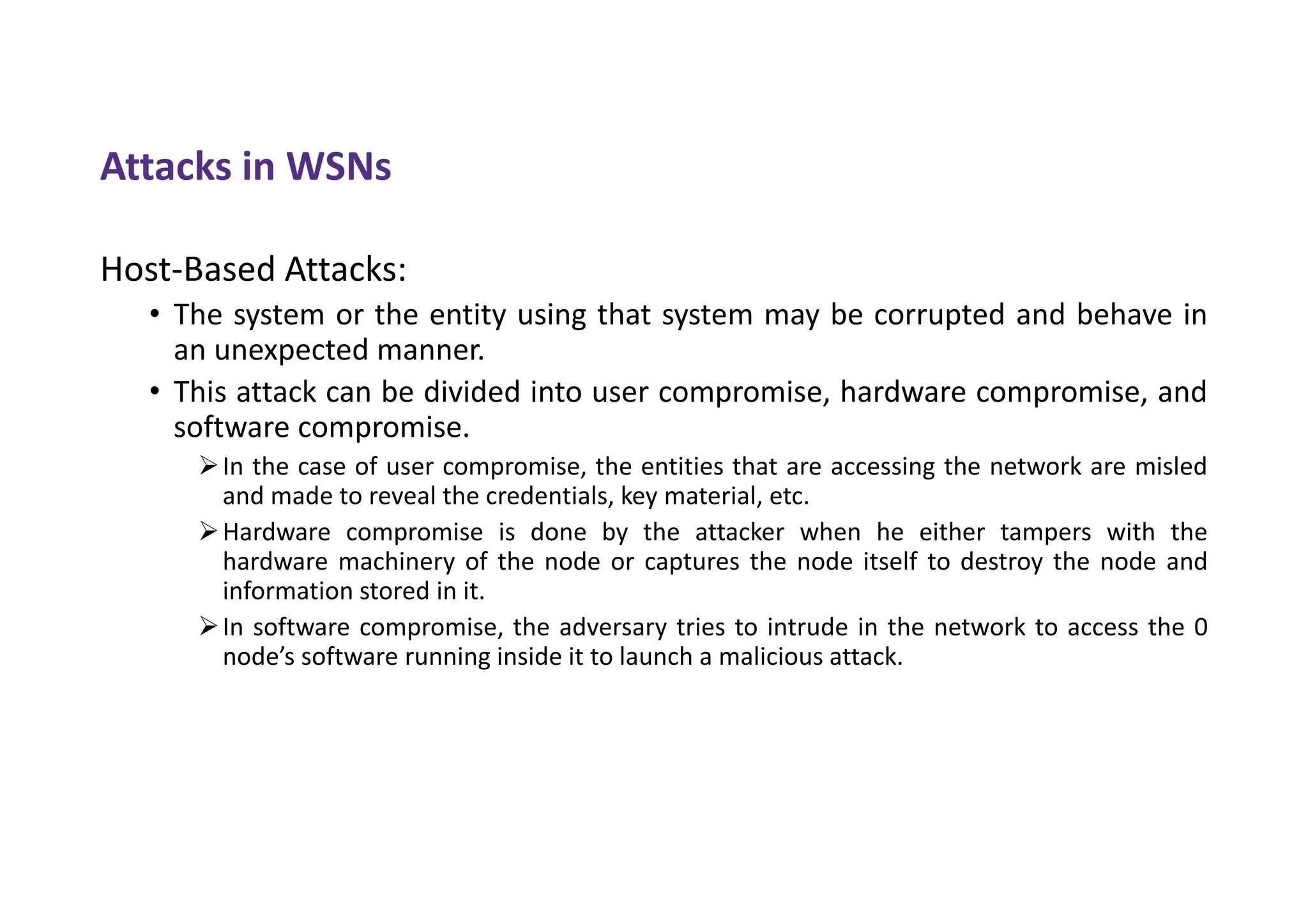 Attacks in WSNs
Host-Based Attacks:
• The system or the entity using that system may be corrupted and behave in
an unexpected manner.
• This attack can be divided into user compromise, hardware compromise, and
software compromise.
In the case of user compromise, the entities that are accessing the network are misled
and made to reveal the credentials, key material, etc.
Hardware compromise is done by the attacker when he either tampers with the
hardware machinery of the node or captures the node itself to destroy the node and
information stored in it.
In software compromise, the adversary tries to intrude in the network to access the 0
node’s software running inside it to launch a malicious attack.
 