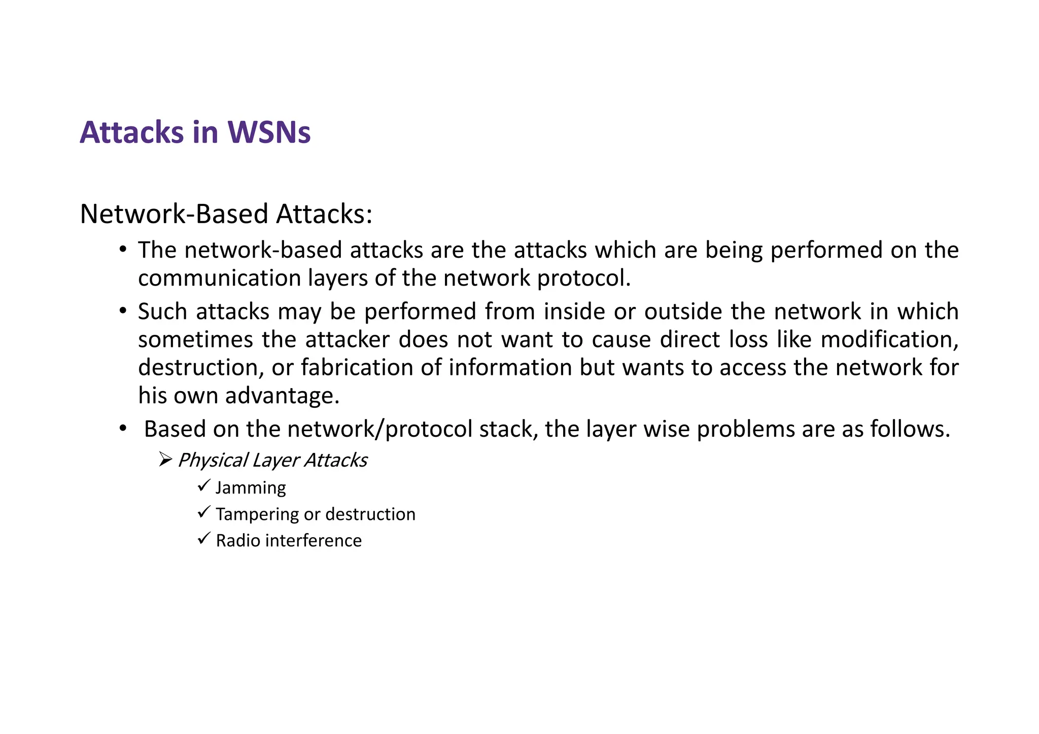 Attacks in WSNs
Network-Based Attacks:
• The network-based attacks are the attacks which are being performed on the
communication layers of the network protocol.
• Such attacks may be performed from inside or outside the network in which
sometimes the attacker does not want to cause direct loss like modification,
destruction, or fabrication of information but wants to access the network for
his own advantage.
• Based on the network/protocol stack, the layer wise problems are as follows.
Physical Layer Attacks
 Jamming
 Tampering or destruction
 Radio interference
 