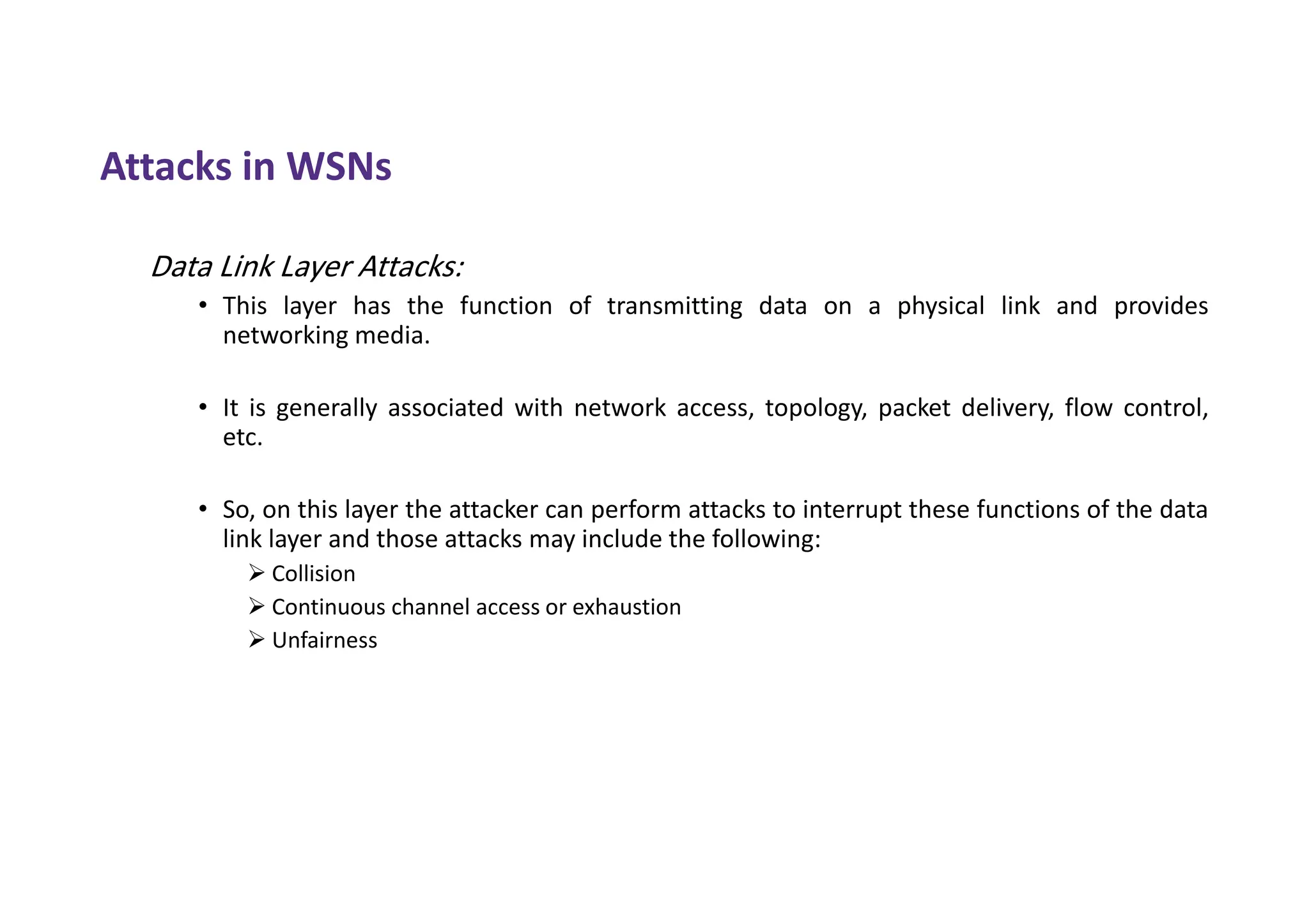 Attacks in WSNs
Data Link Layer Attacks:
• This layer has the function of transmitting data on a physical link and provides
networking media.
• It is generally associated with network access, topology, packet delivery, flow control,
etc.
• So, on this layer the attacker can perform attacks to interrupt these functions of the data
link layer and those attacks may include the following:
 Collision
 Continuous channel access or exhaustion
 Unfairness
 
