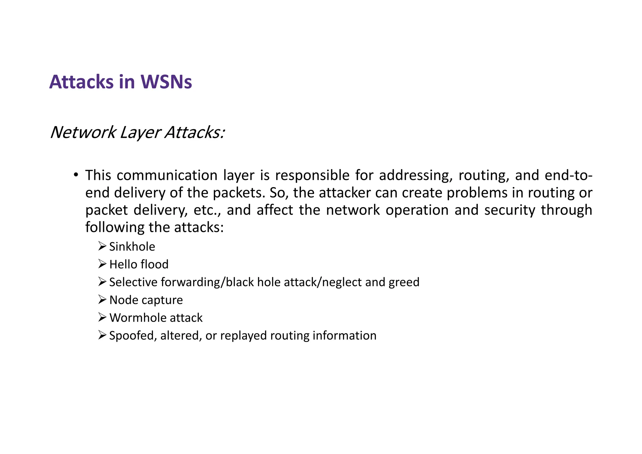 Attacks in WSNs
Network Layer Attacks:
• This communication layer is responsible for addressing, routing, and end-to-
end delivery of the packets. So, the attacker can create problems in routing or
packet delivery, etc., and affect the network operation and security through
following the attacks:
Sinkhole
Hello flood
Selective forwarding/black hole attack/neglect and greed
Node capture
Wormhole attack
Spoofed, altered, or replayed routing information
 