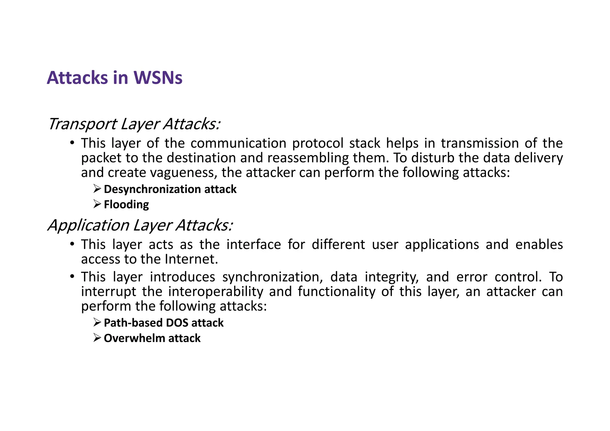 Attacks in WSNs
Transport Layer Attacks:
• This layer of the communication protocol stack helps in transmission of the
packet to the destination and reassembling them. To disturb the data delivery
and create vagueness, the attacker can perform the following attacks:
Desynchronization attack
Flooding
Application Layer Attacks:
• This layer acts as the interface for different user applications and enables
access to the Internet.
• This layer introduces synchronization, data integrity, and error control. To
interrupt the interoperability and functionality of this layer, an attacker can
perform the following attacks:
Path-based DOS attack
Overwhelm attack
 