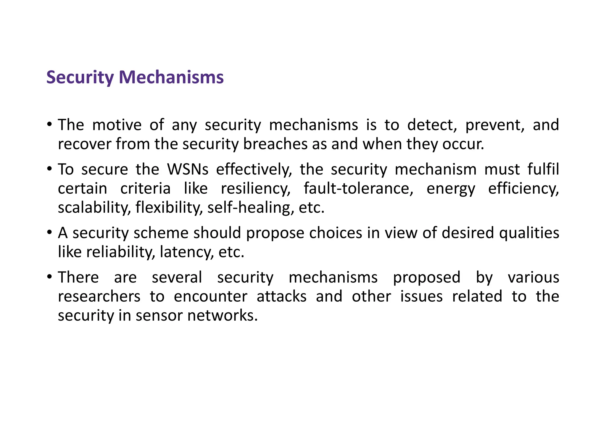 Security Mechanisms
• The motive of any security mechanisms is to detect, prevent, and
recover from the security breaches as and when they occur.
• To secure the WSNs effectively, the security mechanism must fulfil
certain criteria like resiliency, fault-tolerance, energy efficiency,
scalability, flexibility, self-healing, etc.
• A security scheme should propose choices in view of desired qualities
like reliability, latency, etc.
• There are several security mechanisms proposed by various
researchers to encounter attacks and other issues related to the
security in sensor networks.
 