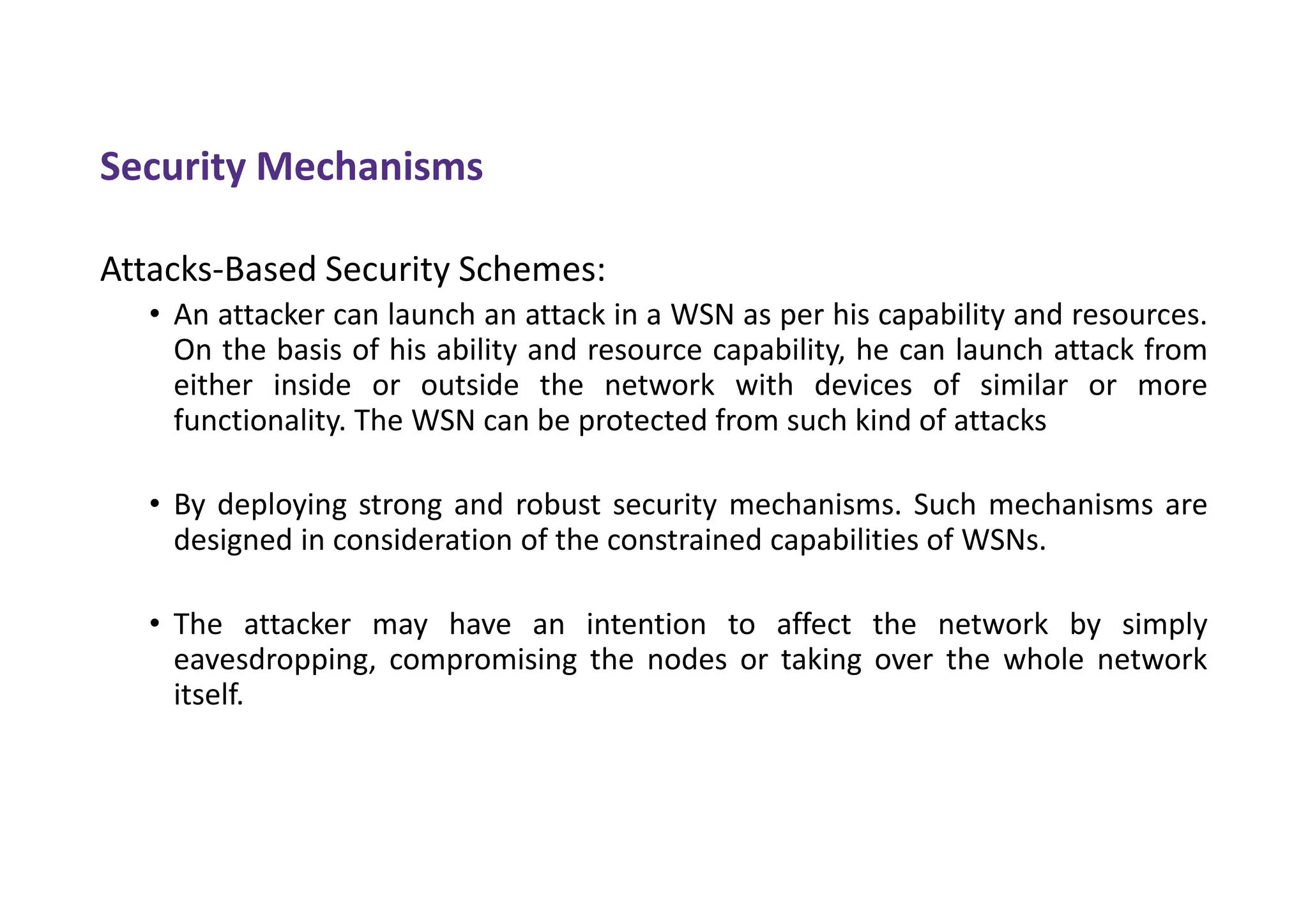 Security Mechanisms
Attacks-Based Security Schemes:
• An attacker can launch an attack in a WSN as per his capability and resources.
On the basis of his ability and resource capability, he can launch attack from
either inside or outside the network with devices of similar or more
functionality. The WSN can be protected from such kind of attacks
• By deploying strong and robust security mechanisms. Such mechanisms are
designed in consideration of the constrained capabilities of WSNs.
• The attacker may have an intention to affect the network by simply
eavesdropping, compromising the nodes or taking over the whole network
itself.
 