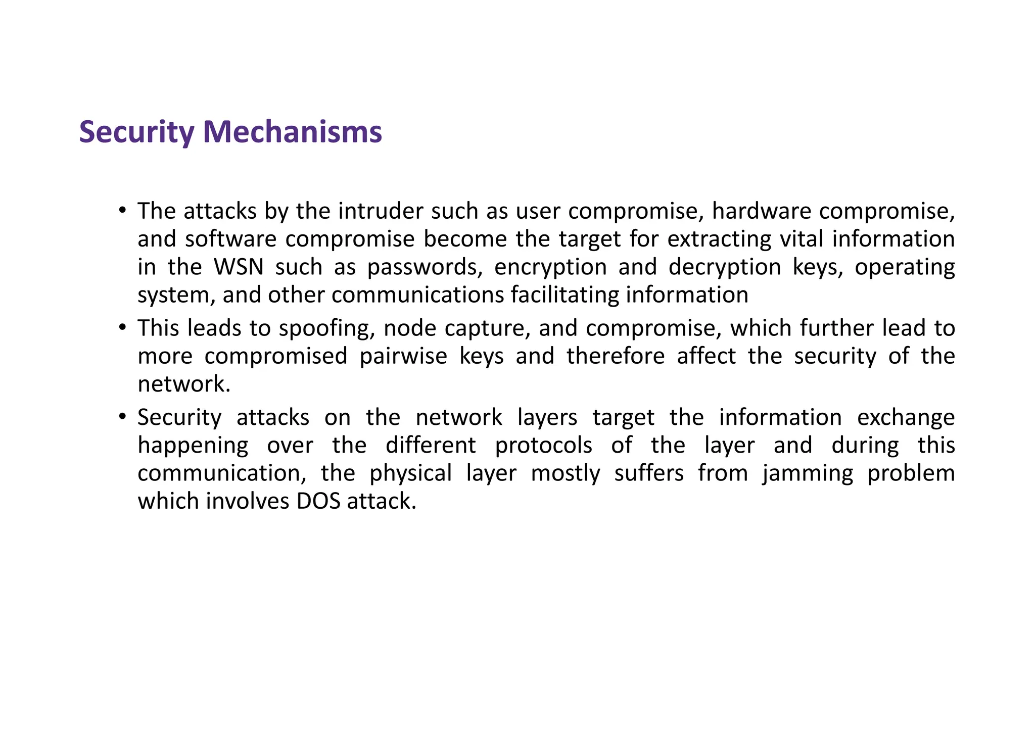 Security Mechanisms
• The attacks by the intruder such as user compromise, hardware compromise,
and software compromise become the target for extracting vital information
in the WSN such as passwords, encryption and decryption keys, operating
system, and other communications facilitating information
• This leads to spoofing, node capture, and compromise, which further lead to
more compromised pairwise keys and therefore affect the security of the
network.
• Security attacks on the network layers target the information exchange
happening over the different protocols of the layer and during this
communication, the physical layer mostly suffers from jamming problem
which involves DOS attack.
 