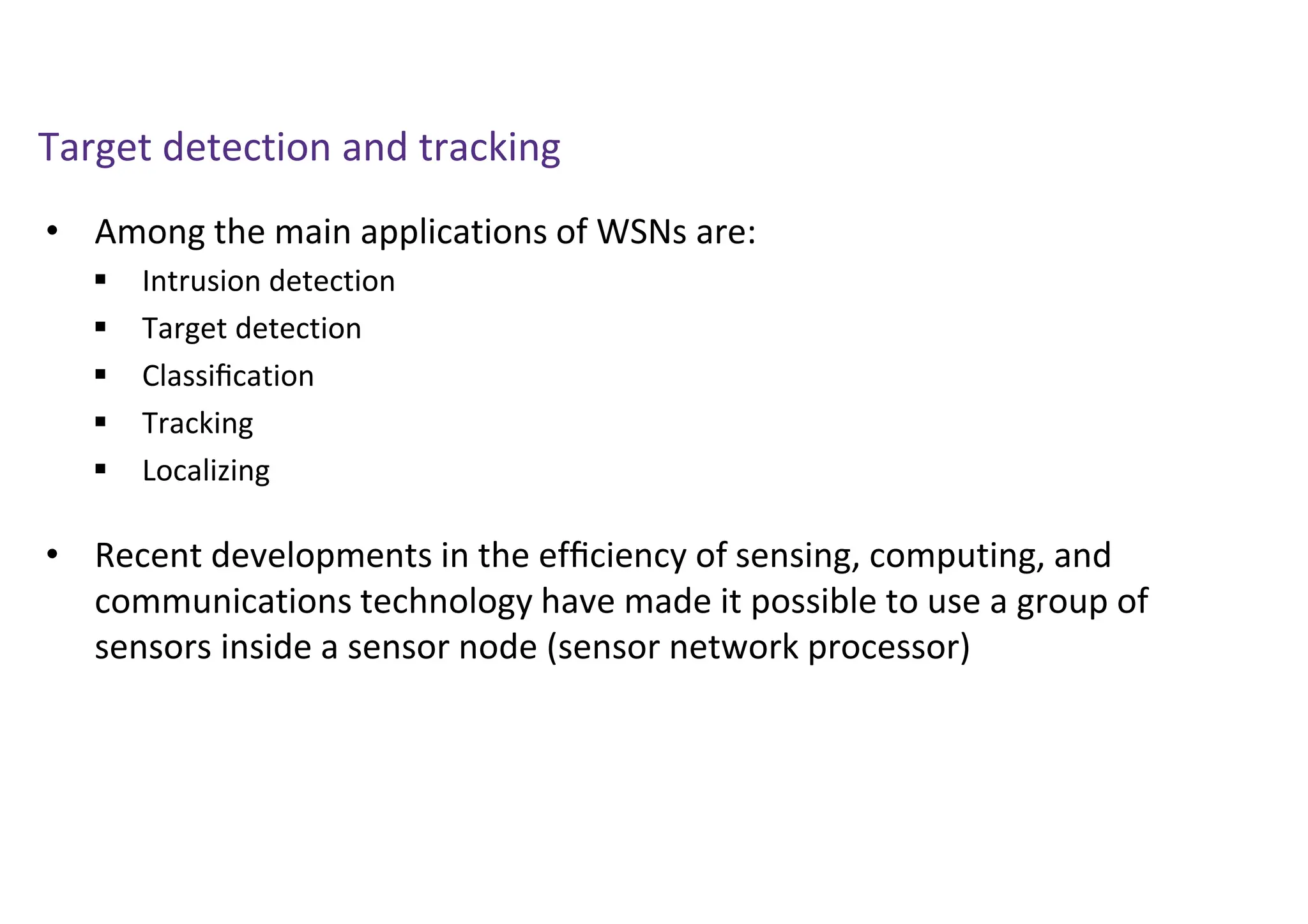 Target detection and tracking
• Among the main applications of WSNs are:
• Recent developments in the efﬁciency of sensing, computing, and
communications technology have made it possible to use a group of
sensors inside a sensor node (sensor network processor)
 Intrusion detection
 Target detection
 Classiﬁcation
 Tracking
 Localizing
 