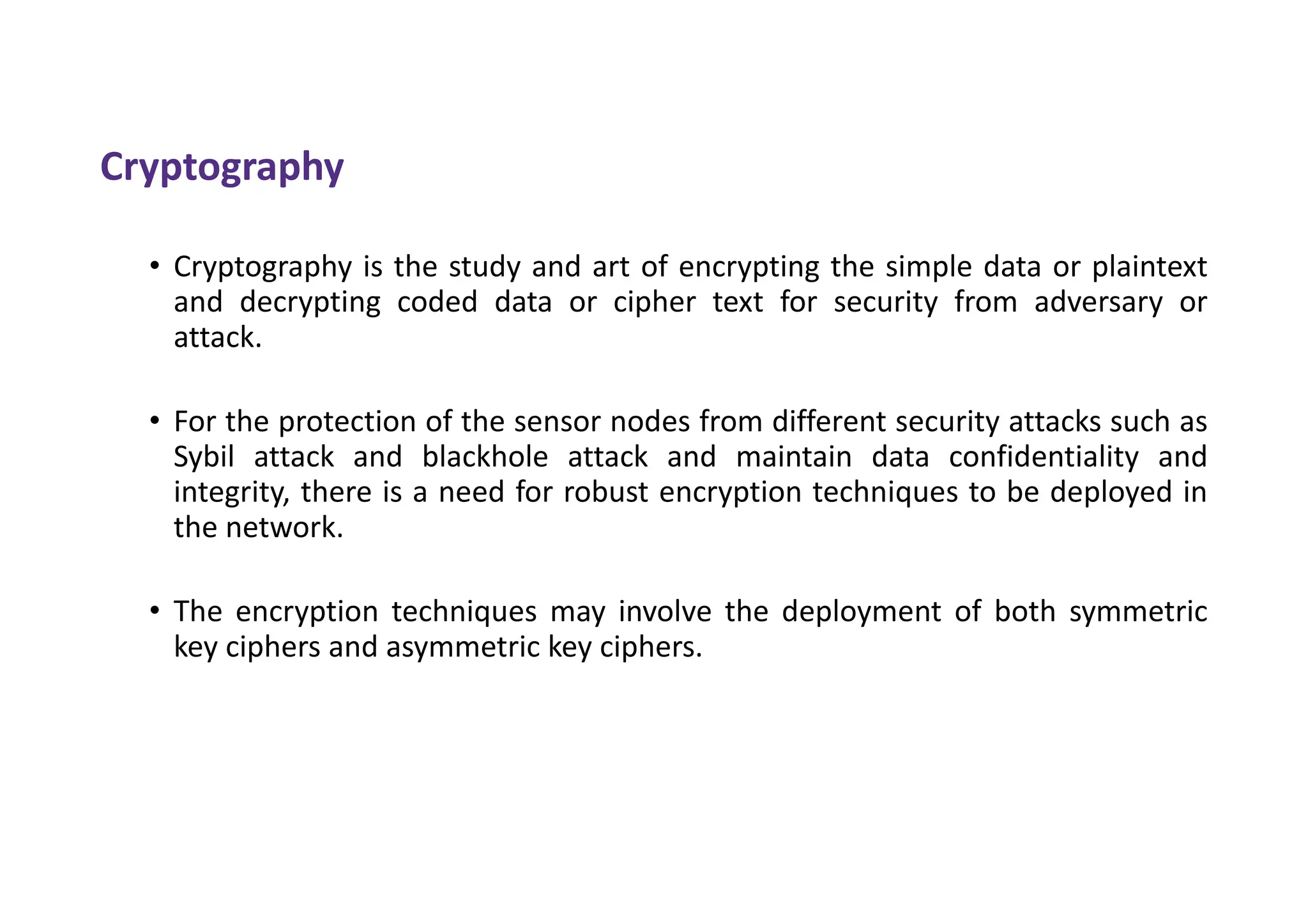 Cryptography
• Cryptography is the study and art of encrypting the simple data or plaintext
and decrypting coded data or cipher text for security from adversary or
attack.
• For the protection of the sensor nodes from different security attacks such as
Sybil attack and blackhole attack and maintain data confidentiality and
integrity, there is a need for robust encryption techniques to be deployed in
the network.
• The encryption techniques may involve the deployment of both symmetric
key ciphers and asymmetric key ciphers.
 