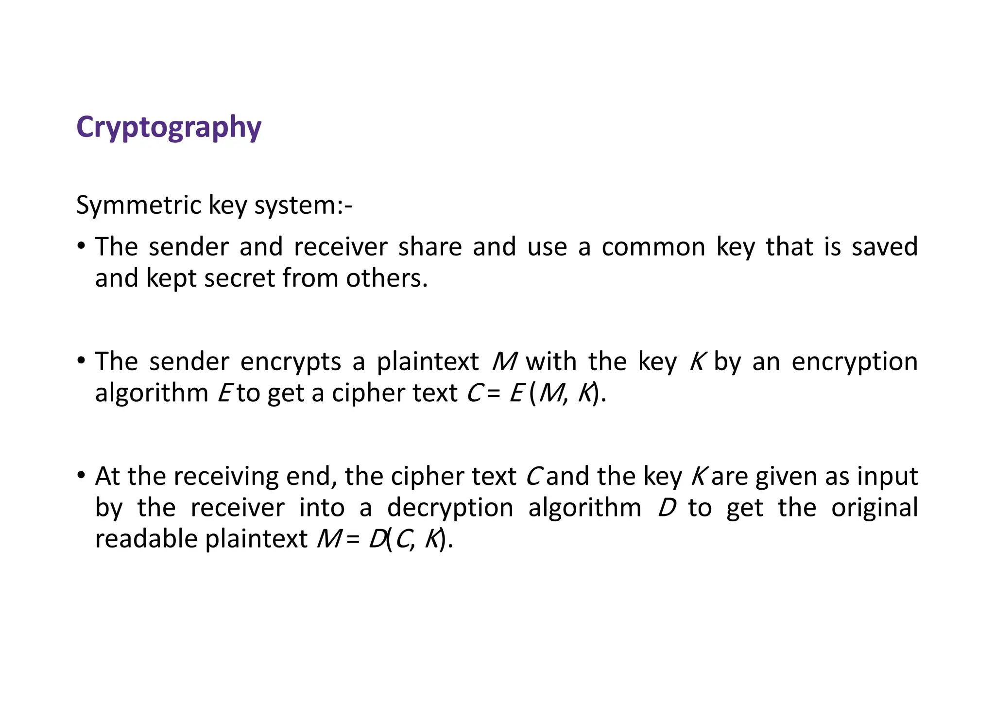 Cryptography
Symmetric key system:-
• The sender and receiver share and use a common key that is saved
and kept secret from others.
• The sender encrypts a plaintext M with the key K by an encryption
algorithm E to get a cipher text C = E (M, K).
• At the receiving end, the cipher text C and the key K are given as input
by the receiver into a decryption algorithm D to get the original
readable plaintext M = D(C, K).
 