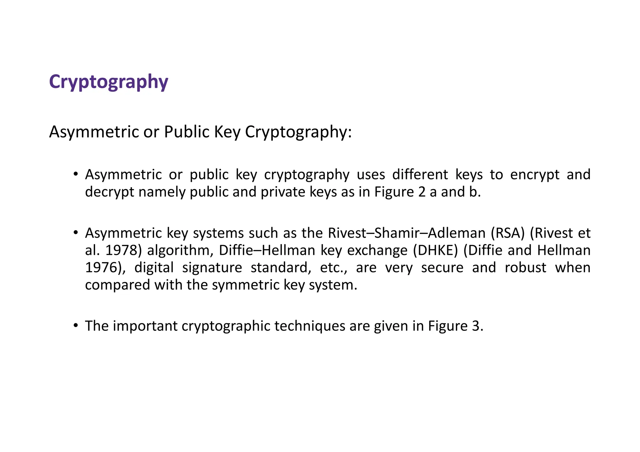Cryptography
Asymmetric or Public Key Cryptography:
• Asymmetric or public key cryptography uses different keys to encrypt and
decrypt namely public and private keys as in Figure 2 a and b.
• Asymmetric key systems such as the Rivest–Shamir–Adleman (RSA) (Rivest et
al. 1978) algorithm, Diffie–Hellman key exchange (DHKE) (Diffie and Hellman
1976), digital signature standard, etc., are very secure and robust when
compared with the symmetric key system.
• The important cryptographic techniques are given in Figure 3.
 