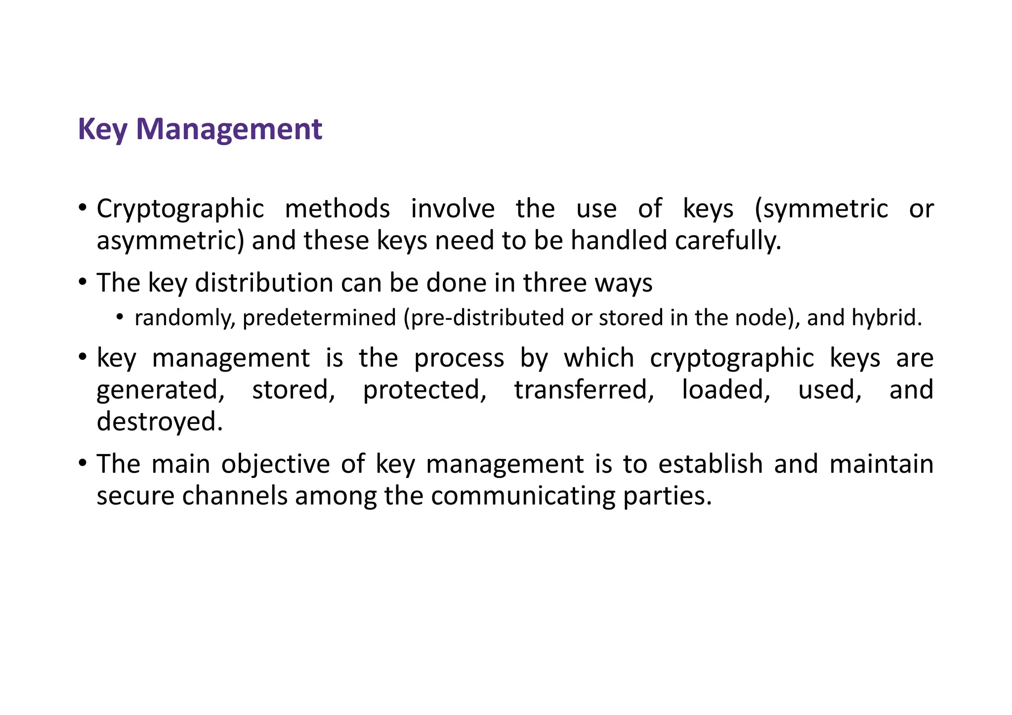 Key Management
• Cryptographic methods involve the use of keys (symmetric or
asymmetric) and these keys need to be handled carefully.
• The key distribution can be done in three ways
• randomly, predetermined (pre-distributed or stored in the node), and hybrid.
• key management is the process by which cryptographic keys are
generated, stored, protected, transferred, loaded, used, and
destroyed.
• The main objective of key management is to establish and maintain
secure channels among the communicating parties.
 