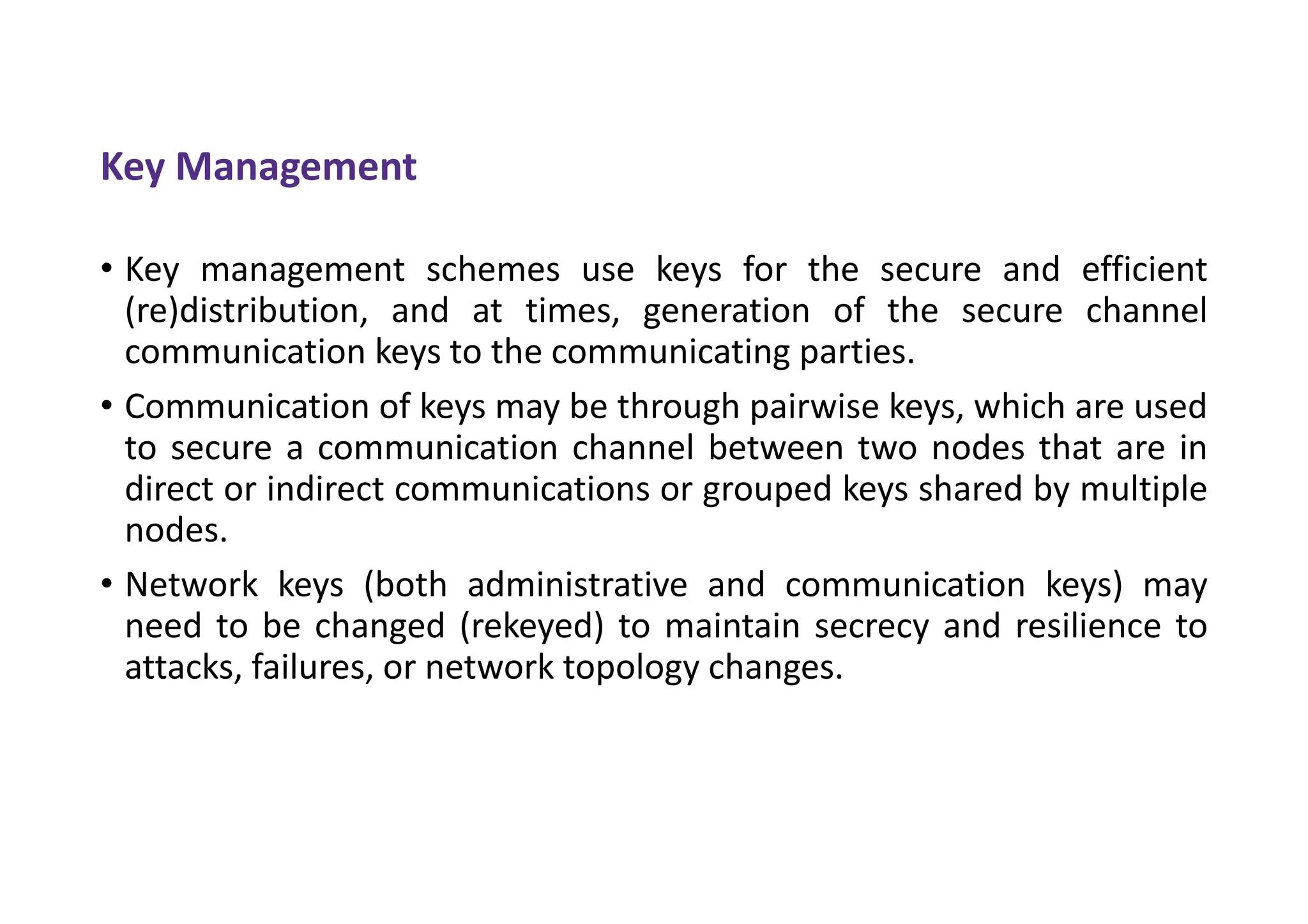 Key Management
• Key management schemes use keys for the secure and efficient
(re)distribution, and at times, generation of the secure channel
communication keys to the communicating parties.
• Communication of keys may be through pairwise keys, which are used
to secure a communication channel between two nodes that are in
direct or indirect communications or grouped keys shared by multiple
nodes.
• Network keys (both administrative and communication keys) may
need to be changed (rekeyed) to maintain secrecy and resilience to
attacks, failures, or network topology changes.
 