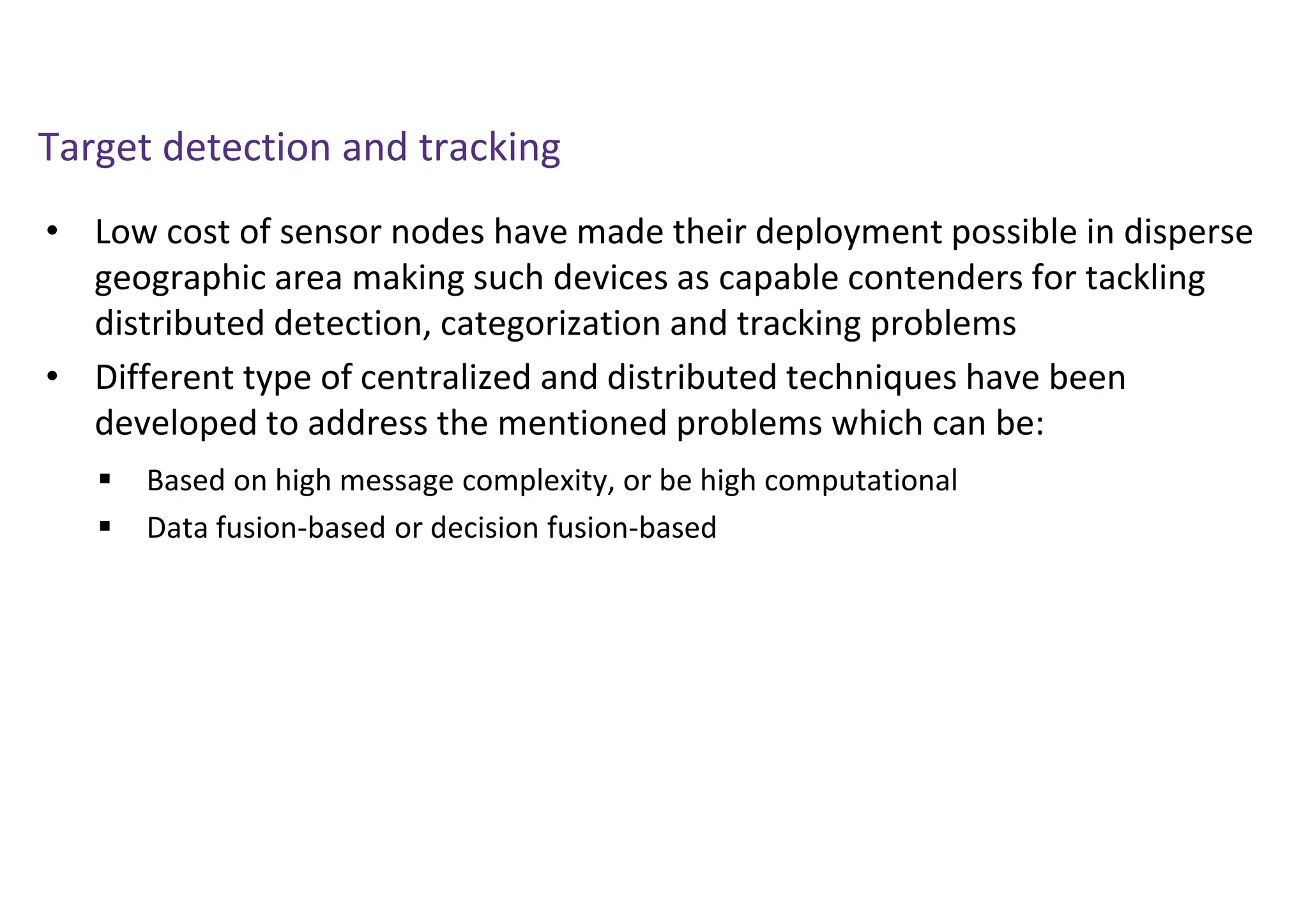 Target detection and tracking
• Low cost of sensor nodes have made their deployment possible in disperse
geographic area making such devices as capable contenders for tackling
distributed detection, categorization and tracking problems
• Different type of centralized and distributed techniques have been
developed to address the mentioned problems which can be:
 Based on high message complexity, or be high computational
 Data fusion-based or decision fusion-based
 