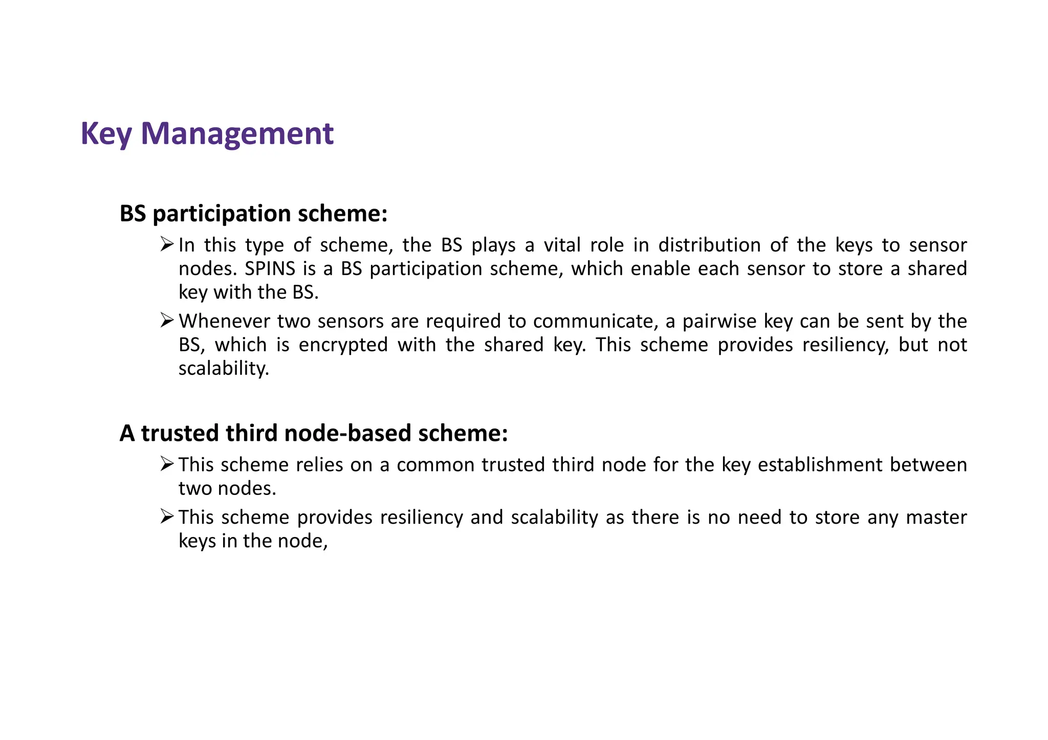 Key Management
BS participation scheme:
In this type of scheme, the BS plays a vital role in distribution of the keys to sensor
nodes. SPINS is a BS participation scheme, which enable each sensor to store a shared
key with the BS.
Whenever two sensors are required to communicate, a pairwise key can be sent by the
BS, which is encrypted with the shared key. This scheme provides resiliency, but not
scalability.
A trusted third node-based scheme:
This scheme relies on a common trusted third node for the key establishment between
two nodes.
This scheme provides resiliency and scalability as there is no need to store any master
keys in the node,
 