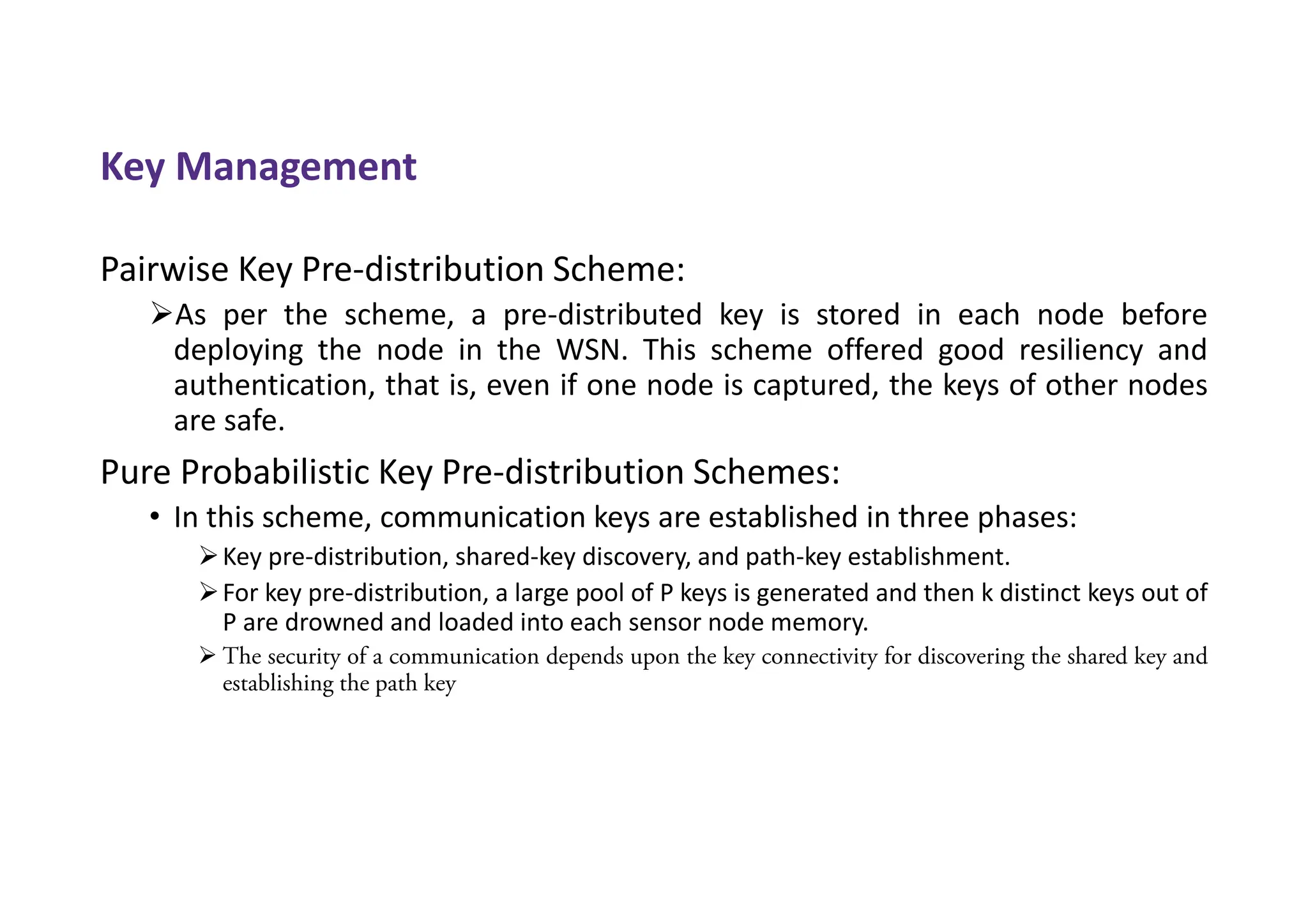 Key Management
Pairwise Key Pre-distribution Scheme:
As per the scheme, a pre-distributed key is stored in each node before
deploying the node in the WSN. This scheme offered good resiliency and
authentication, that is, even if one node is captured, the keys of other nodes
are safe.
Pure Probabilistic Key Pre-distribution Schemes:
• In this scheme, communication keys are established in three phases:
Key pre-distribution, shared-key discovery, and path-key establishment.
For key pre-distribution, a large pool of P keys is generated and then k distinct keys out of
P are drowned and loaded into each sensor node memory.
 The security of a communication depends upon the key connectivity for discovering the shared key and
establishing the path key
 