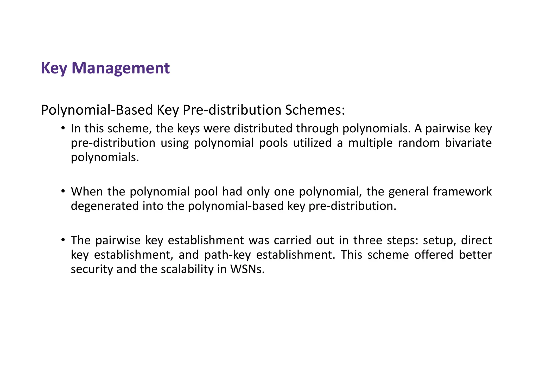 Key Management
Polynomial-Based Key Pre-distribution Schemes:
• In this scheme, the keys were distributed through polynomials. A pairwise key
pre-distribution using polynomial pools utilized a multiple random bivariate
polynomials.
• When the polynomial pool had only one polynomial, the general framework
degenerated into the polynomial-based key pre-distribution.
• The pairwise key establishment was carried out in three steps: setup, direct
key establishment, and path-key establishment. This scheme offered better
security and the scalability in WSNs.
 