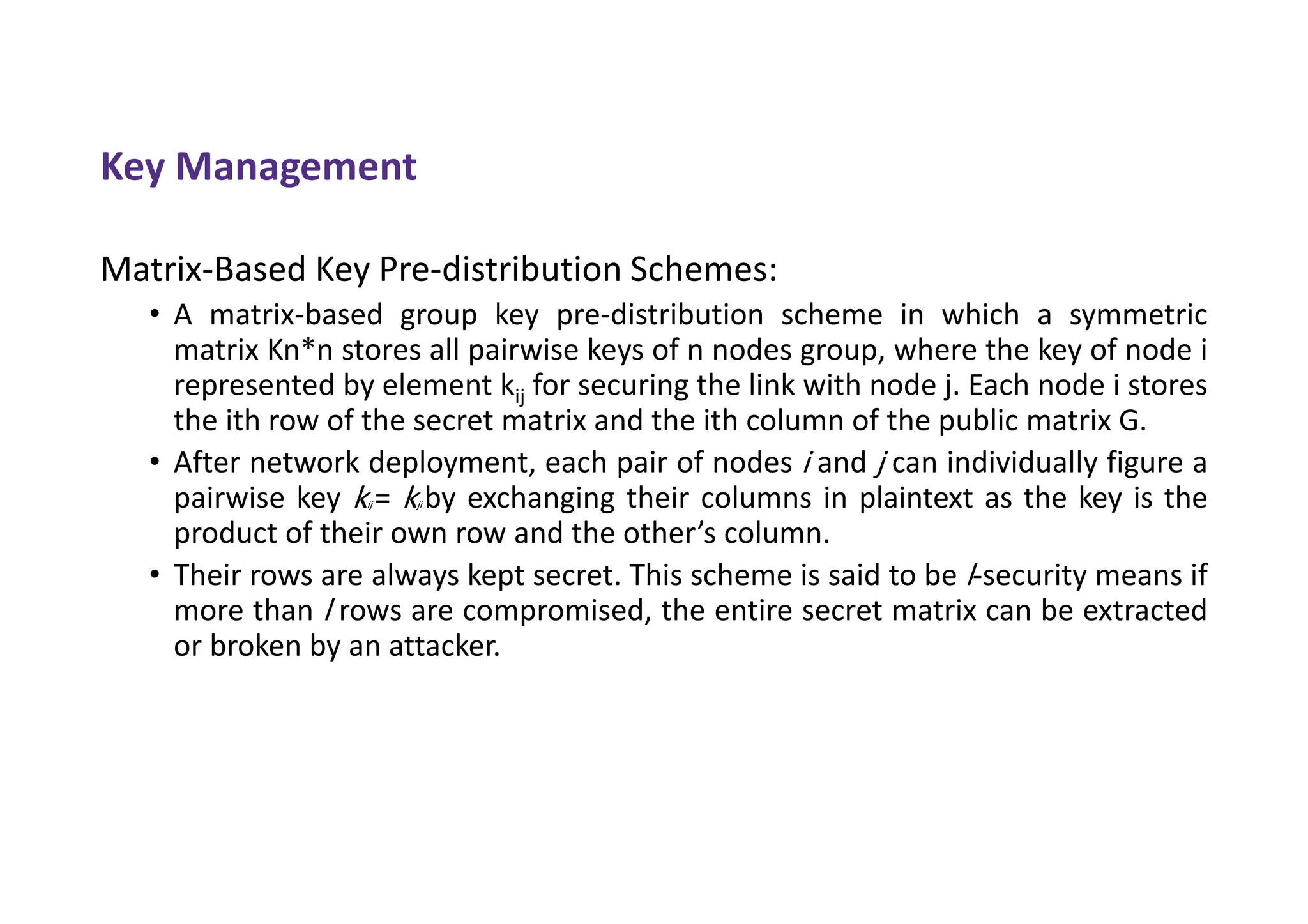 Key Management
Matrix-Based Key Pre-distribution Schemes:
• A matrix-based group key pre-distribution scheme in which a symmetric
matrix Kn*n stores all pairwise keys of n nodes group, where the key of node i
represented by element kij for securing the link with node j. Each node i stores
the ith row of the secret matrix and the ith column of the public matrix G.
• After network deployment, each pair of nodes i and j can individually figure a
pairwise key kij = kji by exchanging their columns in plaintext as the key is the
product of their own row and the other’s column.
• Their rows are always kept secret. This scheme is said to be l-security means if
more than l rows are compromised, the entire secret matrix can be extracted
or broken by an attacker.
 