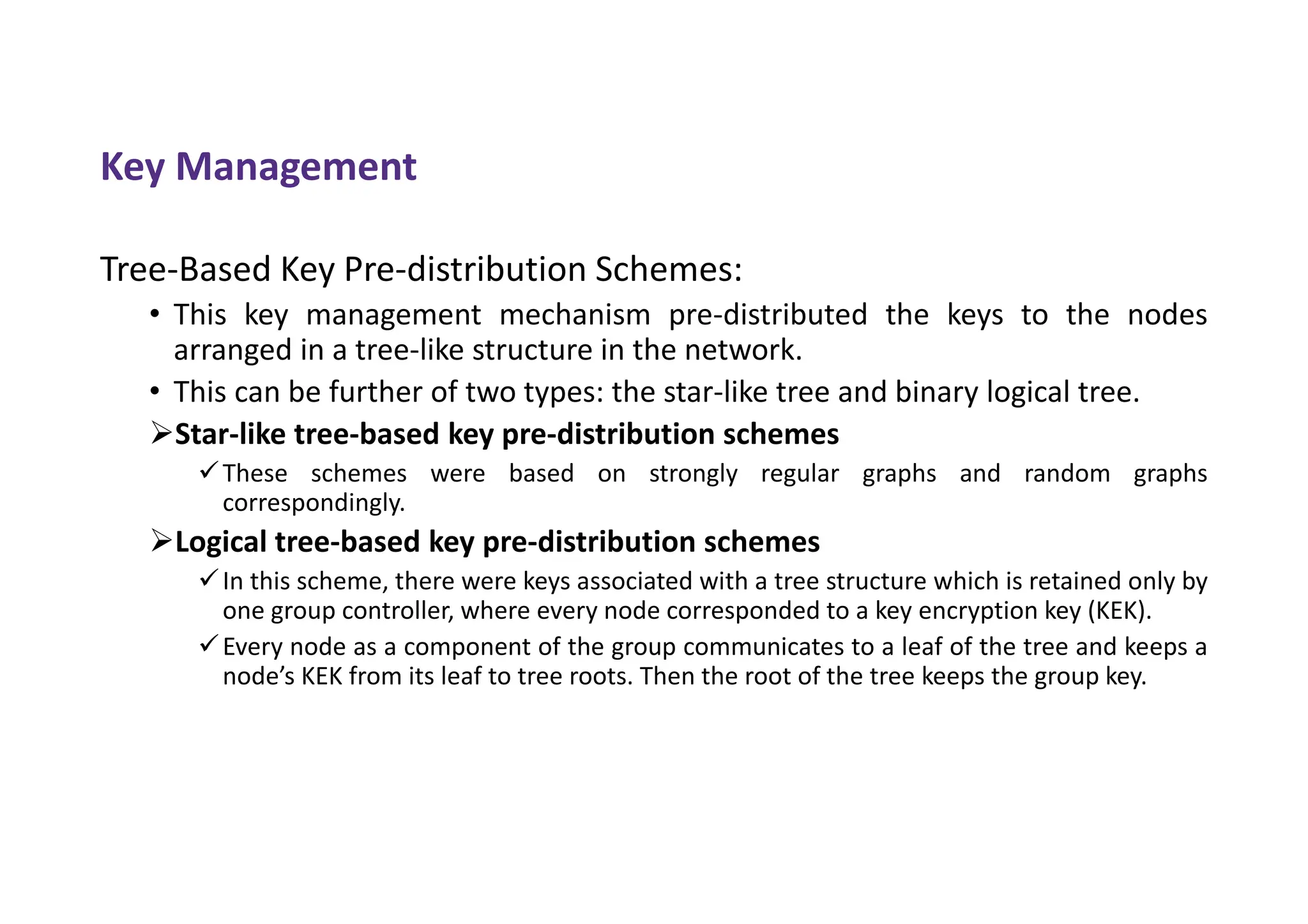 Key Management
Tree-Based Key Pre-distribution Schemes:
• This key management mechanism pre-distributed the keys to the nodes
arranged in a tree-like structure in the network.
• This can be further of two types: the star-like tree and binary logical tree.
Star-like tree-based key pre-distribution schemes
These schemes were based on strongly regular graphs and random graphs
correspondingly.
Logical tree-based key pre-distribution schemes
In this scheme, there were keys associated with a tree structure which is retained only by
one group controller, where every node corresponded to a key encryption key (KEK).
Every node as a component of the group communicates to a leaf of the tree and keeps a
node’s KEK from its leaf to tree roots. Then the root of the tree keeps the group key.
 