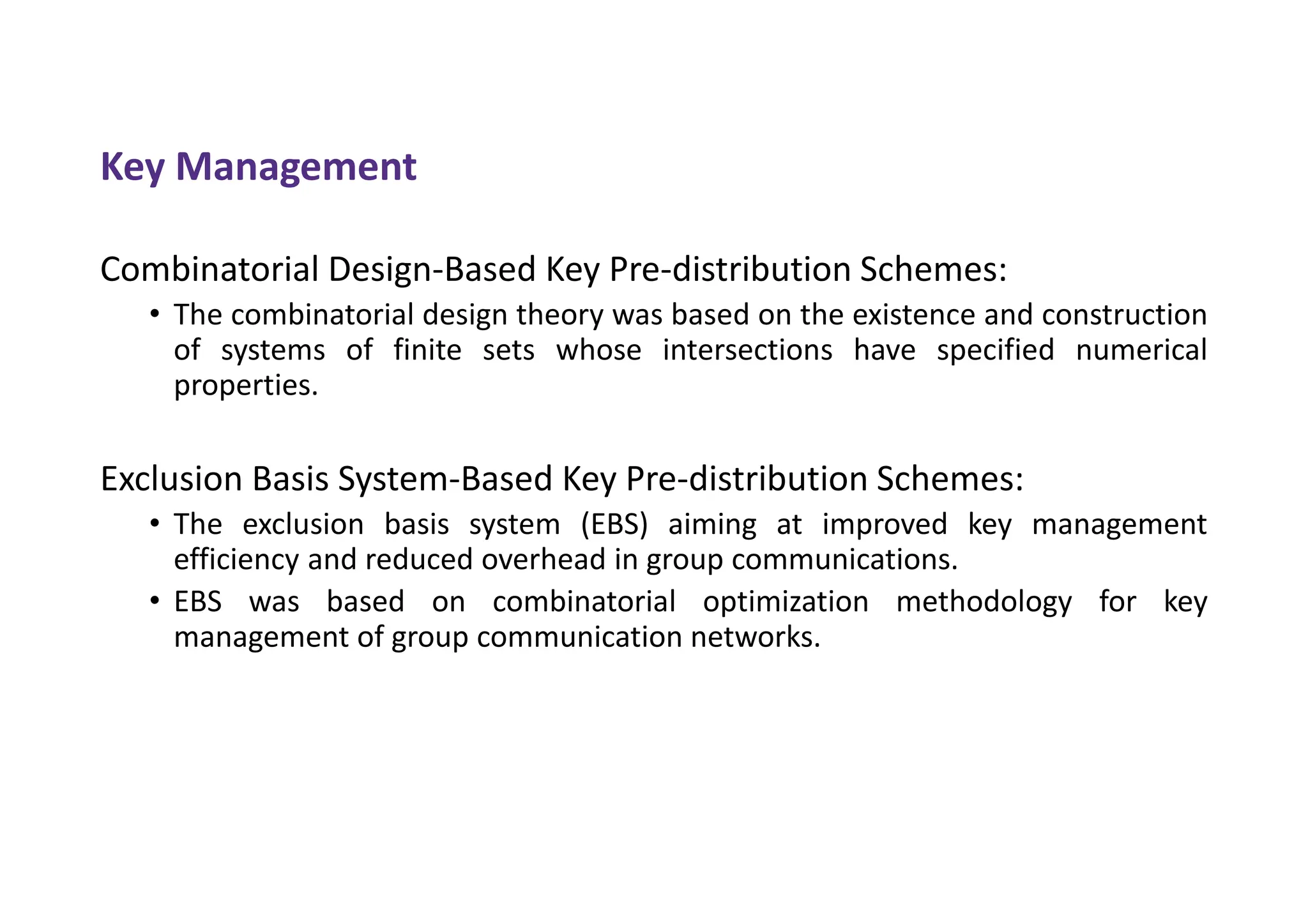 Key Management
Combinatorial Design-Based Key Pre-distribution Schemes:
• The combinatorial design theory was based on the existence and construction
of systems of finite sets whose intersections have specified numerical
properties.
Exclusion Basis System-Based Key Pre-distribution Schemes:
• The exclusion basis system (EBS) aiming at improved key management
efficiency and reduced overhead in group communications.
• EBS was based on combinatorial optimization methodology for key
management of group communication networks.
 